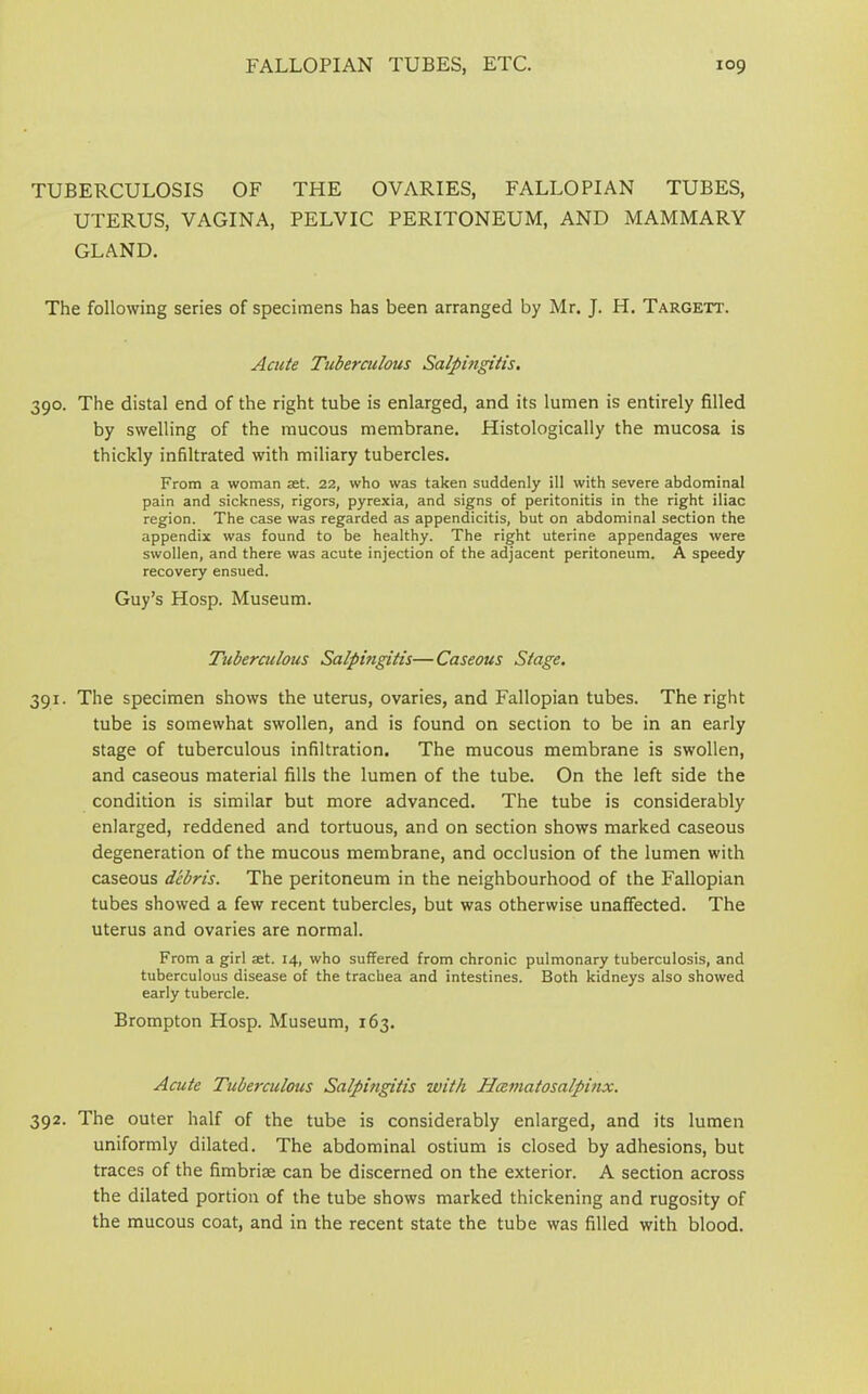 TUBERCULOSIS OF THE OVARIES, FALLOPIAN TUBES, UTERUS, VAGINA, PELVIC PERITONEUM, AND MAMMARY GLAND. The following series of specimens has been arranged by Mr. J. H. Targett. Acute Tuberculous Salpingitis. 390. The distal end of the right tube is enlarged, and its lumen is entirely filled by swelling of the mucous membrane. Histologically the mucosa is thickly infiltrated with miliary tubercles. From a woman set. 22, who was taken suddenly ill with severe abdominal pain and sickness, rigors, pyrexia, and signs of peritonitis in the right iliac region. The case was regarded as appendicitis, but on abdominal section the appendix was found to be healthy. The right uterine appendages were swollen, and there was acute injection of the adjacent peritoneum. A speedy recovery ensued. Guy’s Hosp. Museum. Tuberculous Salpingitis—Caseous Stage. 391. The specimen shows the uterus, ovaries, and Fallopian tubes. The right tube is somewhat swollen, and is found on section to be in an early stage of tuberculous infiltration. The mucous membrane is swollen, and caseous material fills the lumen of the tube. On the left side the condition is similar but more advanced. The tube is considerably enlarged, reddened and tortuous, and on section shows marked caseous degeneration of the mucous membrane, and occlusion of the lumen with caseous debris. The peritoneum in the neighbourhood of the Fallopian tubes showed a few recent tubercles, but was otherwise unaffected. The uterus and ovaries are normal. From a girl aet. 14, who suffered from chronic pulmonary tuberculosis, and tuberculous disease of the trachea and intestines. Both kidneys also showed early tubercle. Brompton Hosp. Museum, 163. Acute Tuberculous Salpingitis with Hcematosalpinx. 392. The outer half of the tube is considerably enlarged, and its lumen uniformly dilated. The abdominal ostium is closed by adhesions, but traces of the fimbriae can be discerned on the exterior. A section across the dilated portion of the tube shows marked thickening and rugosity of the mucous coat, and in the recent state the tube was filled with blood.