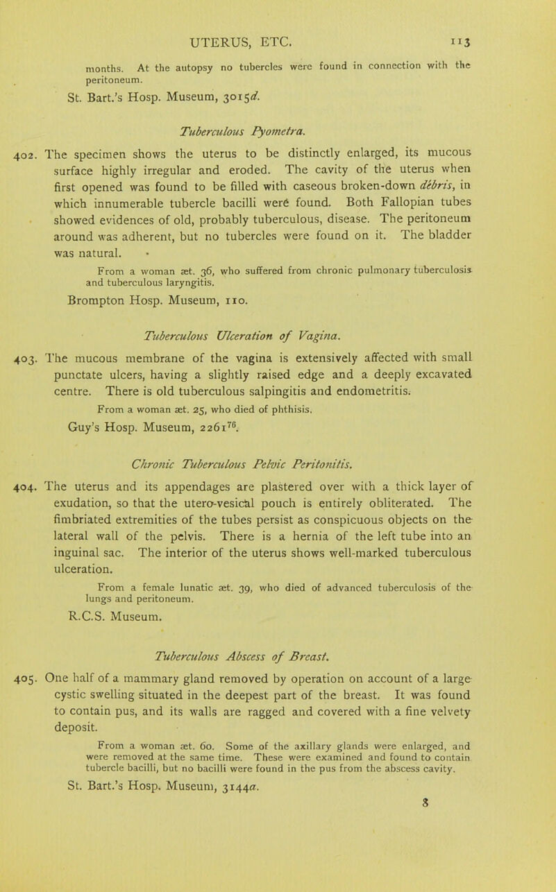UTERUS, ETC. nj months. At the autopsy no tubercles were found in connection with the peritoneum. St. Bart.’s Hosp. Museum, 3015^. Tuberculous Pyometra. 402. The specimen shows the uterus to be distinctly enlarged, its mucous surface highly irregular and eroded. The cavity of the uterus when first opened was found to be filled with caseous broken-down debris, in which innumerable tubercle bacilli were found. Both Fallopian tubes showed evidences of old, probably tuberculous, disease. The peritoneum around was adherent, but no tubercles were found on it. The bladder was natural. From a woman jet. 36, who suffered from chronic pulmonary tuberculosis, and tuberculous laryngitis. Brompton Hosp. Museum, no. Tuberculous Ulceration of Vagina. 403. The mucous membrane of the vagina is extensively affected with small punctate ulcers, having a slightly raised edge and a deeply excavated centre. There is old tuberculous salpingitis and endometritis. From a woman ast. 25, who died of phthisis. Guy’s Hosp. Museum, 2 26i7B. Chronic Tuberculous Pelvic Peritonitis. 404. The uterus and its appendages are plastered over with a thick layer of exudation, so that the utero-vesichl pouch is entirely obliterated. The fimbriated extremities of the tubes persist as conspicuous objects on the lateral wall of the pelvis. There is a hernia of the left tube into an inguinal sac. The interior of the uterus shows well-marked tuberculous ulceration. From a female lunatic jet. 39, who died of advanced tuberculosis of the lungs and peritoneum. R.C.S. Museum. Tuberculous Abscess of Breast. 405. One half of a mammary gland removed by operation on account of a large cystic swelling situated in the deepest part of the breast. It was found to contain pus, and its walls are ragged and covered with a fine velvety deposit. From a woman aet. 60. Some of the axillary glands were enlarged, and were removed at the same time. These were examined and found to contain tubercle bacilli, but no bacilli were found in the pus from the abscess cavity. St. Bart.’s Hosp. Museum, 3144a.