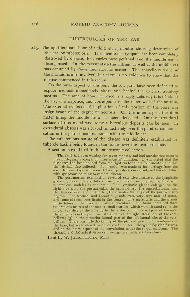 TUBERCULOSIS OF THE EAR. 415. The right temporal bone of a child oet. 13 months, showing destruction of the ear by tuberculosis. The membrana tympani has been completely destroyed by disease, the ossicles have perished, and the middle ear is disorganised. In the recent state the antrum as well as the middle ear was occupied by debris and caseous matter. The cancellous tissue of the mastoid is also involved, but there is no evidence to show that the disease commenced in this region. On the outer aspect of the bone the soft parts have been deflected to expose necrosis immediately above and behind the external auditory meatus. The area of bone necrosed is sharply defined; it is of about the size of a sixpence, and corresponds to the outer wall of the antrum. The external evidence of implication of this portion of the bone was insignificant of the degree of necrosis. On the inner aspect the dura mater lining the middle fossa has been deflected. On the extra-dural surface of this membrane some tuberculous deposits can be seen; an extra-dural abscess was situated immediately over the point of communi- cation of the petro-squamosal sinus with the middle ear. The tuberculous nature of the disease was definitely established by tubercle bacilli being found in the tissues over the necrosed bone. A section is exhibited in the microscopic collection. The child had been wasting for seven months, had had measles two months, previously, and a cough of three months’ duration. It was stated that the discharge had been noticed from the right ear for about four months, and that the left had also suffered. No mention was made of haemorrhage from the ear. Fifteen days before death facial paralysis developed, and the child died with symptoms pointing to cerebral disease. The post-mortem examination revealed extensive disease of the lymphatic glands, general miliary tuberculosis, tuberculous meningitis, together with tuberculous nodules in the brain. The lymphatic glands enlarged on the right side were the pre-auricular, the submaxillary, the supraclavicular, and the deep cervical, and on the left, those under the angle of the jaw to a less degree. The tracheal and bronchial glands were very large and infiltrated, and some of these were liquid in the centre. The mesenteric and the glands in the hilum of the liver were also tuberculous. The brain contained three tuberculous masses of the size of small marbles, which were situated (1) in the lateral ventricle on the left side in the posterior and internal part of the optic thalamus; (2) in the posterior lateral part of the right lateral lobe of the cere- bellum ; (3) in the posterior lateral part of the left lateral lobe of the cere- bellum. There was little thickeniug of the pia and arachnoid membranes at the base, but well-defined tubercles could be seen along the Sylvian fissures, and on the lateral aspects of the convolutions above the corpus callosum. The thoracic and abdominal viscera showed general miliary tuberculosis. Lent by W. Jobson Horne, M.D.