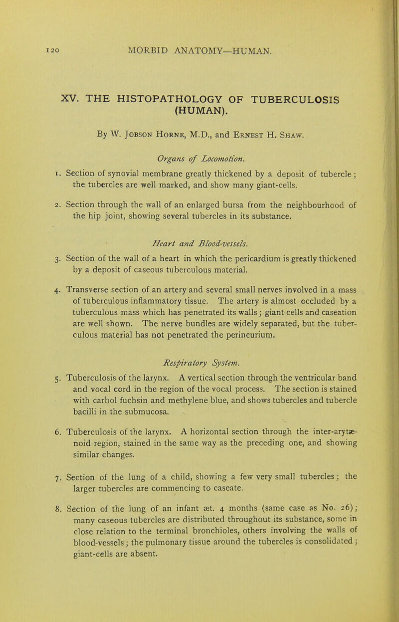 XV. THE HISTOPATHOLOGY OF TUBERCULOSIS (HUMAN). By W. Jobson Horne, M.D., and Ernest H. Shaw. Organs of Locomotion. 1. Section of synovial membrane greatly thickened by a deposit of tubercle; the tubercles are well marked, and show many giant-cells. 2. Section through the wall of an enlarged bursa from the neighbourhood of the hip joint, showing several tubercles in its substance. Heart and. Blood-vessels. 3. Section of the wall of a heart in which the pericardium is greatly thickened by a deposit of caseous tuberculous material. 4. Transverse section of an artery and several small nerves involved in a mass of tuberculous inflammatory tissue. The artery is almost occluded by a tuberculous mass which has penetrated its walls; giant-cells and caseation are well shown. The nerve bundles are widely separated, but the tuber- culous material has not penetrated the perineurium. Respiratory System. 5. Tuberculosis of the larynx. A vertical section through the ventricular band and vocal cord in the region of the vocal process. The section is stained with carbol fuchsin and methylene blue, and shows tubercles and tubercle bacilli in the submucosa. 6. Tuberculosis of the larynx. A horizontal section through the inter-arytse- noid region, stained in the same way as the preceding one, and showing similar changes. 7. Section of the lung of a child, showing a few very small tubercles; the larger tubercles are commencing to caseate. 8. Section of the lung of an infant aet. 4 months (same case as No. 26); many caseous tubercles are distributed throughout its substance, some in close relation to the terminal bronchioles, others involving the walls of blood-vessels; the pulmonary tissue around the tubercles is consolidated ; giant-cells are absent.