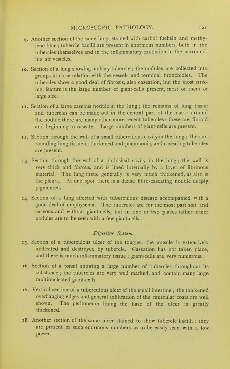 9. Another section of the same lung, stained with carbol fuchsin and methy- lene blue; tubercle bacilli are present in enormous numbers, both in the tubercles themselves and in the inflammatory exudation in the surround- ing air vesicles. 10. Section of a lung showing miliary tubercle; the nodules are collected into groups in close relation with the vessels and terminal bronchioles. The tubercles show a good deal of fibrosis, also caseation, but the most strik- ing feature is the large number of giant-cells present, most of them of large size. 11. Section of a large caseous nodule in the lung; the remains of lung tissue and tubercles can be made out in the central part of the mass ; around the nodule there are many other more recent tubercles : these are fibroid and beginning to caseate. Large numbers of giant-cells are present. 12. Section through the wall of a small tuberculous cavity in the lung; the sur- rounding lung tissue is thickened and pneumonic, and caseating tubercles are present. 13. Section through the wall of a phthisical cavity in the lung; the wall is very thick and fibrous, and is lined internally by a layer of fibrinous material. The lung tissue generally is very much thickened, as also is the pleura. At one spot there is a dense fibro-caseating nodule deeply pigmented. 14. Section of a lung affected with tuberculous disease accompanied with a good deal of emphysema. The tubercles are for the most part soft and caseous and without giant-cells, but in one or two places rather firmer nodules are to be seen with a few giant-cells. Digestive System. 15. Section of a tuberculous ulcer of the tongue; the muscle is extensively infiltrated and destroyed by tubercle. Caseation has not taken place, and there is much inflammatory tissue ; giant-cells are very numerous. 16. Section of a tonsil showing a large number of tubercles throughout its substance; the tubercles are very well marked, and contain many large multinucleated giant-cells. 17. Vertical section of a tuberculous ulcer of the small intestine; the thickened overhanging edges and general infiltration of the muscular coats are well shown. The peritoneum lining the base of the ulcer is greatly thickened. 18. Another section of the same ulcer stained to show tubercle bacilli; they are present in such enormous numbers as to be easily seen with a low power.