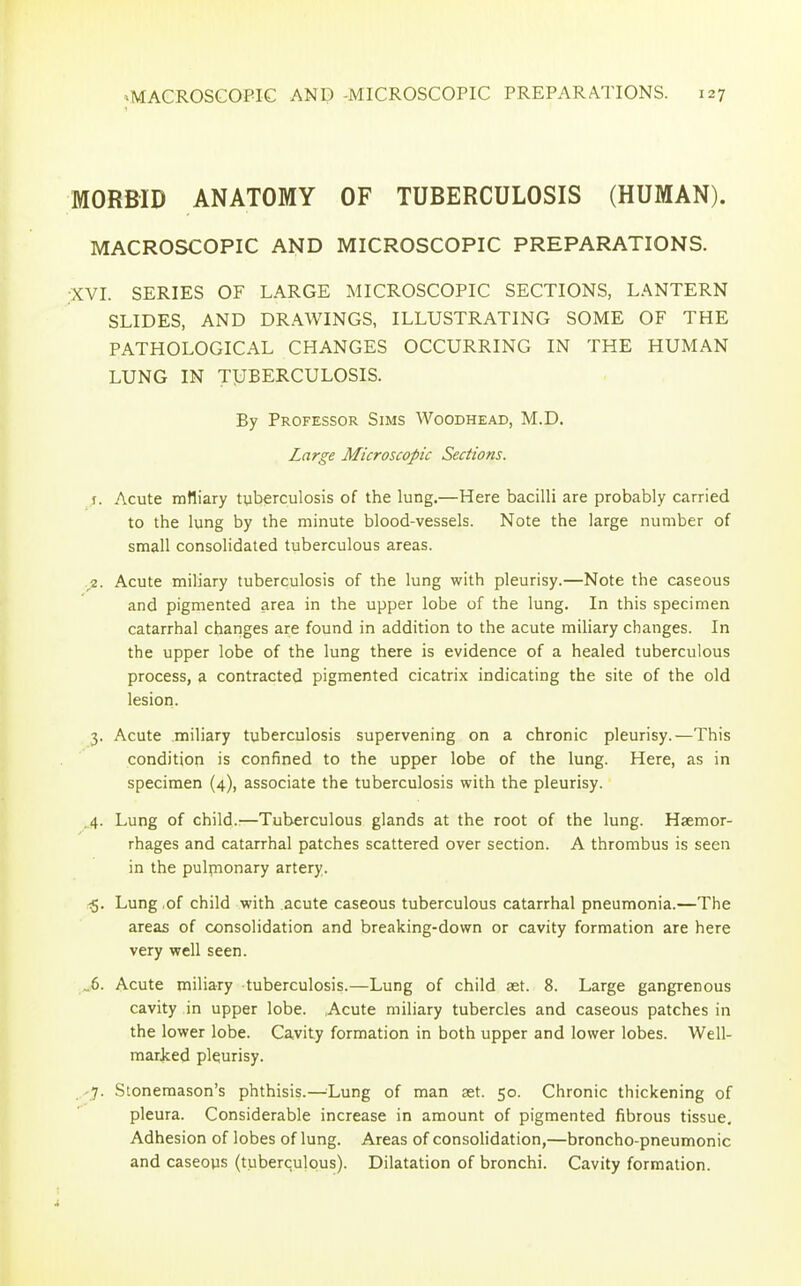 MORBID ANATOMY OF TUBERCULOSIS (HUMAN). MACROSCOPIC AND MICROSCOPIC PREPARATIONS. •XVI. SERIES OF LARGE MICROSCOPIC SECTIONS, LANTERN SLIDES, AND DRAWINGS, ILLUSTRATING SOME OF THE PATHOLOGICAL CHANGES OCCURRING IN THE HUMAN LUNG IN TUBERCULOSIS. By Professor Sims Woodhead, M.D. Large Microscopic Sections. j. Acute mttiary tuberculosis of the lung.—Here bacilli are probably carried to the lung by the minute blood-vessels. Note the large number of small consolidated tuberculous areas. 2. Acute miliary tuberculosis of the lung with pleurisy.—Note the caseous and pigmented area in the upper lobe of the lung. In this specimen catarrhal changes are found in addition to the acute miliary changes. In the upper lobe of the lung there is evidence of a healed tuberculous process, a contracted pigmented cicatrix indicating the site of the old lesion. 3. Acute miliary tuberculosis supervening on a chronic pleurisy.—This condition is confined to the upper lobe of the lung. Here, as in specimen (4), associate the tuberculosis with the pleurisy. 4. Lung of child.'—Tuberculous glands at the root of the lung. Haemor- rhages and catarrhal patches scattered over section. A thrombus is seen in the pulmonary artery. <5. Lung of child with acute caseous tuberculous catarrhal pneumonia.—The areas of consolidation and breaking-down or cavity formation are here very well seen. „6. Acute miliary tuberculosis.—Lung of child set. 8. Large gangrenous cavity in upper lobe. Acute miliary tubercles and caseous patches in the lower lobe. Cavity formation in both upper and lower lobes. Well- marked pleurisy. 7. Stonemason’s phthisis.—Uung of man set. 50. Chronic thickening of pleura. Considerable increase in amount of pigmented fibrous tissue. Adhesion of lobes of lung. Areas of consolidation,—broncho-pneumonic and caseous (tuberculous). Dilatation of bronchi. Cavity formation.