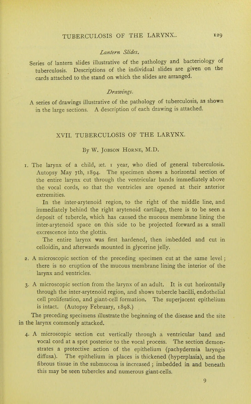 Lantern Slides. Series of lantern slides illustrative of the pathology and bacteriology of tuberculosis. Descriptions of the individual slides are given on the cards attached to the stand on which the slides are arranged. Drawings. A series of drawings illustrative of the pathology of tuberculosis, as shown in the large sections. A description of each drawing is attached. XVII. TUBERCULOSIS OF THE LARYNX. By W. Jobson Horne, M.D. 1. The larynx of a child, eet. 1 year, who died of general tuberculosis. Autopsy May 7th, 1894. The specimen shows a horizontal section of the entire larynx cut through the ventricular bands immediately above the vocal cords, so that the ventricles are opened at their anterior extremities. In the inter-arytenoid region, to the right of the middle line, and immediately behind the right arytenoid cartilage, there is to be seen a deposit of tubercle, which has caused the mucous membrane lining the inter-arytenoid space on this side to be projected forward as a small excrescence into the glottis. The entire larynx was first hardened, then imbedded and cut in celloidin, and afterwards mounted in glycerine jelly. 2. A microscopic section of the preceding specimen cut at the same level; there is no eruption of the mucous membrane lining the interior of the larynx and ventricles. 3. A microscopic section from the larynx of an adult. It is cut horizontally through the inter-arytenoid region, and shows tubercle bacilli, endothelial cell proliferation, and giant-cell formation. The superjacent epithelium is intact. (Autopsy February, 1898.) The preceding specimens illustrate the beginning of the disease and the site the larynx commonly attacked. 4. A microscopic section cut vertically through a ventricular band and vocal cord at a spot posterior to the vocal process. The section demon- strates a protective action of the epithelium (pachydermia laryngis diffusa). The epithelium in places is thickened (hyperplasia), and the fibrous tissue in the submucosa is increased; imbedded in and beneath this may be seen tubercles and numerous giant-cells. 9