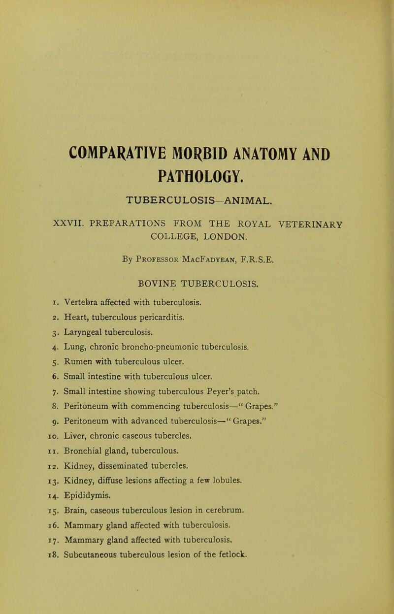 COMPARATIVE MORBID ANATOMY AND PATHOLOGY. TUBERCULOSIS-ANIMAL. XXVII. PREPARATIONS FROM THE ROYAL VETERINARY COLLEGE, LONDON. By Professor MacFadyean, F.R.S.E. BOVINE TUBERCULOSIS. 1. Vertebra affected with tuberculosis. 2. Heart, tuberculous pericarditis. 3. Laryngeal tuberculosis. 4. Lung, chronic broncho-pneumonic tuberculosis. 5. Rumen with tuberculous ulcer. 6. Small intestine with tuberculous ulcer. 7. Small intestine showing tuberculous Peyer’s patch. 8. Peritoneum with commencing tuberculosis—“ Grapes.” 9. Peritoneum with advanced tuberculosis—“ Grapes.” 10. Liver, chronic caseous tubercles. 11. Bronchial gland, tuberculous. 12. Kidney, disseminated tubercles. 13. Kidney, diffuse lesions affecting a few lobules. 14. Epididymis. 15. Brain, caseous tuberculous lesion in cerebrum. 16. Mammary gland affected with tuberculosis. 17. Mammary gland affected with tuberculosis. 18. Subcutaneous tuberculous lesion of the fetlock.