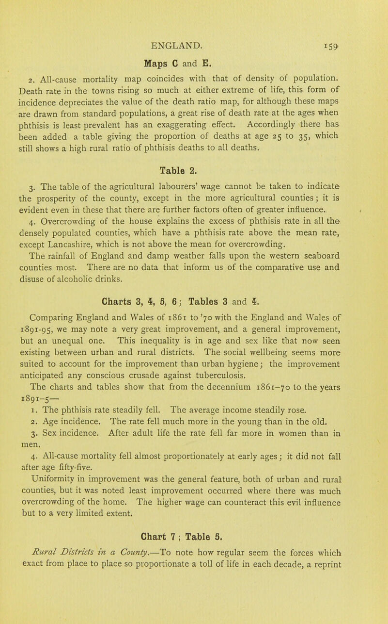 Maps C and E. 2. All-cause mortality map coincides with that of density of population. Death rate in the towns rising so much at either extreme of life, this form of incidence depreciates the value of the death ratio map, for although these maps are drawn from standard populations, a great rise of death rate at the ages when phthisis is least prevalent has an exaggerating effect. Accordingly there has been added a table giving the proportion of deaths at age 25 to 35, which still shows a high rural ratio of phthisis deaths to all deaths. Table 2. 3. The table of the agricultural labourers’ wage cannot be taken to indicate the prosperity of the county, except in the more agricultural counties; it is evident even in these that there are further factors often of greater influence. 4. Overcrowding of the house explains the excess of phthisis rate in all the densely populated counties, which have a phthisis rate above the mean rate, except Lancashire, which is not above the mean for overcrowding. The rainfall of England and damp weather falls upon the western seaboard counties most. There are no data that inform us of the comparative use and disuse of alcoholic drinks. Charts 3, $, 5, 6; Tables 3 and $. Comparing England and Wales of 1861 to ’70 with the England and Wales of 1891-95, we may note a very great improvement, and a general improvement, but an unequal one. This inequality is in age and sex like that now seen existing between urban and rural districts. The social wellbeing seems more suited to account for the improvement than urban hygiene; the improvement anticipated any conscious crusade against tuberculosis. The charts and tables show that from the decennium 1861-70 to the years 1891-5— 1. The phthisis rate steadily fell. The average income steadily rose. 2. Age incidence. The rate fell much more in the young than in the old. 3. Sex incidence. After adult life the rate fell far more in women than in men. 4. All-cause mortality fell almost proportionately at early ages; it did not fall after age fifty-five. Uniformity in improvement was the general feature, both of urban and rural counties, but it was noted least improvement occurred where there was much overcrowding of the home. The higher wage can counteract this evil influence but to a very limited extent. Chart 7 ; Table S. Rural Districts in a County.—To note how regular seem the forces which exact from place to place so proportionate a toll of life in each decade, a reprint
