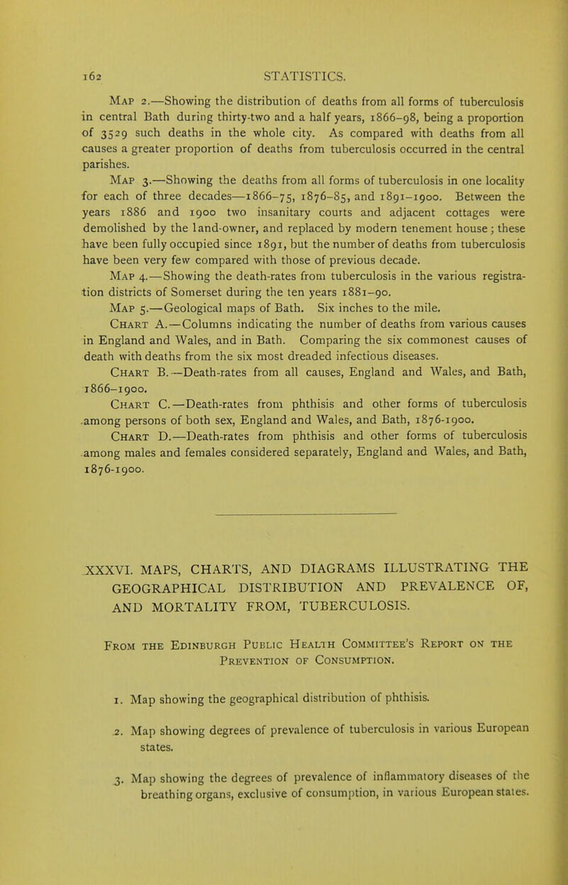 Map 2.—Showing the distribution of deaths from all forms of tuberculosis in central Bath during thirty-two and a half years, 1866-98, being a proportion of 3529 such deaths in the whole city. As compared with deaths from all causes a greater proportion of deaths from tuberculosis occurred in the central parishes. Map 3.—Showing the deaths from all forms of tuberculosis in one locality for each of three decades—1866-75, 1876—85, and 1891-1900. Between the years 1886 and 1900 two insanitary courts and adjacent cottages were demolished by the land-owner, and replaced by modern tenement house; these have been fully occupied since 1891, but the number of deaths from tuberculosis have been very few compared with those of previous decade. Map 4.—Showing the death-rates from tuberculosis in the various registra- tion districts of Somerset during the ten years 1881-90. Map 5.—Geological maps of Bath. Six inches to the mile. Chart A. — Columns indicating the number of deaths from various causes in England and Wales, and in Bath. Comparing the six commonest causes of death with deaths from the six most dreaded infectious diseases. Chart B.—Death-rates from all causes, England and Wales, and Bath, 1866-1900. Chart C.—Death-rates from phthisis and other forms of tuberculosis among persons of both sex, England and Wales, and Bath, 1876-1900. Chart D.—Death-rates from phthisis and other forms of tuberculosis among males and females considered separately, England and Wales, and Bath, 1876-1900. XXXVI. MAPS, CHARTS, AND DIAGRAMS ILLUSTRATING THE GEOGRAPHICAL DISTRIBUTION AND PREVALENCE OF, AND MORTALITY FROM, TUBERCULOSIS. From the Edinburgh Public Health Committee’s Report on the Prevention of Consumption. 1. Map showing the geographical distribution of phthisis. .2. Map showing degrees of prevalence of tuberculosis in various European states. 3. Map showing the degrees of prevalence of inflammatory diseases of the breathing organs, exclusive of consumption, in various European states.