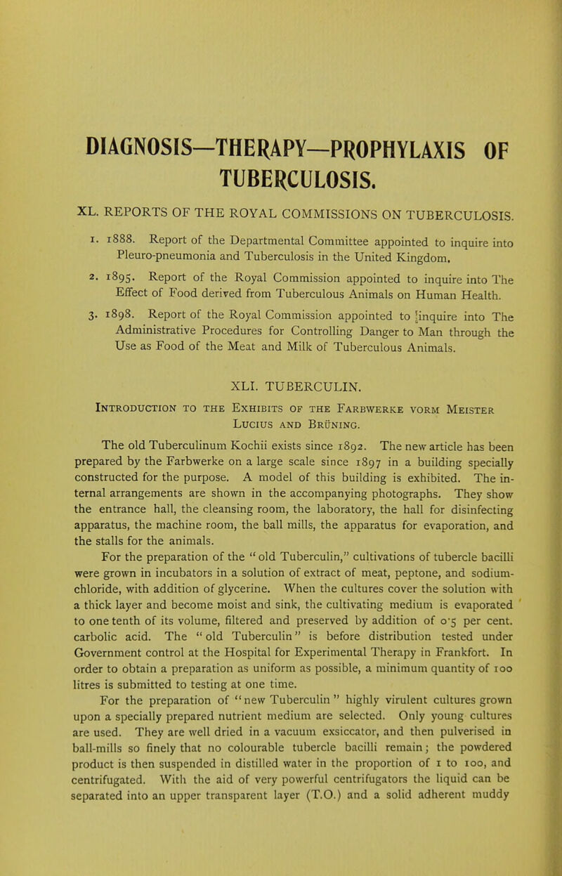 DIAGNOSIS—THERAPY—PROPHYLAXIS OF TUBERCULOSIS. XL. REPORTS OF THE ROYAL COMMISSIONS ON TUBERCULOSIS. 1. 1888. Report of the Departmental Committee appointed to inquire into Pleuro-pneumonia and Tuberculosis in the United Kingdom. 2. 1895. Report of the Royal Commission appointed to inquire into The Effect of Food derived from Tuberculous Animals on Human Health. 3. 1898. Report of the Royal Commission appointed to [inquire into The Administrative Procedures for Controlling Danger to Man through the Use as Food of the Meat and Milk of Tuberculous Animals. XLI. TUBERCULIN. Introduction to the Exhibits of the Farbwerke vorm Meister Lucius and Bruning. The old Tuberculinum Kochii exists since 1892. The new article has been prepared by the Farbwerke on a large scale since 1897 in a building specially constructed for the purpose. A model of this building is exhibited. The in- ternal arrangements are shown in the accompanying photographs. They show the entrance hall, the cleansing room, the laboratory, the hall for disinfecting apparatus, the machine room, the ball mills, the apparatus for evaporation, and the stalls for the animals. For the preparation of the “ old Tuberculin,” cultivations of tubercle bacilli were grown in incubators in a solution of extract of meat, peptone, and sodium- chloride, with addition of glycerine. When the cultures cover the solution with a thick layer and become moist and sink, the cultivating medium is evaporated to one tenth of its volume, filtered and preserved by addition of o‘5 per cent, carbolic acid. The “old Tuberculin” is before distribution tested under Government control at the Hospital for Experimental Therapy in Frankfort. In order to obtain a preparation as uniform as possible, a minimum quantity of 100 litres is submitted to testing at one time. For the preparation of “ new Tuberculin ” highly virulent cultures grown upon a specially prepared nutrient medium are selected. Only young cultures are used. They are well dried in a vacuum exsiccator, and then pulverised in ball-mills so finely that no colourable tubercle bacilli remain; the powdered product is then suspended in distilled water in the proportion of 1 to 100, and centrifugated. With the aid of very powerful centrifugators the liquid can be separated into an upper transparent layer (T.O.) and a solid adherent muddy