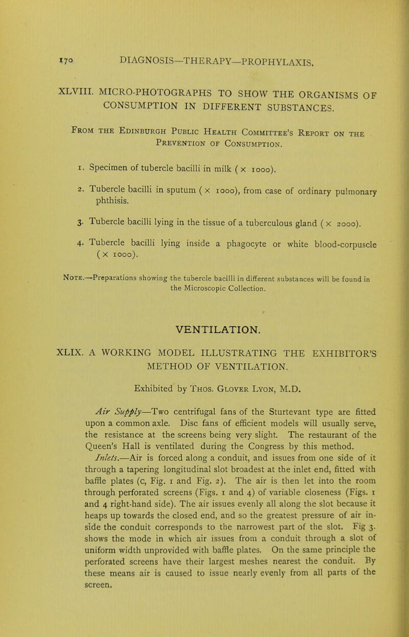 XLVIII. MICRO-PHOTOGRAPHS TO SHOW THE ORGANISMS OF CONSUMPTION IN DIFFERENT SUBSTANCES. From the Edinburgh Public Health Committee’s Report on the Prevention of Consumption. 1. Specimen of tubercle bacilli in milk ( x 1000). 2. Tubercle bacilli in sputum ( x 1000), from case of ordinary pulmonary phthisis. 3. Tubercle bacilli lying in the tissue of a tuberculous gland ( x 2000). 4. Tubercle bacilli lying inside a phagocyte or white blood-corpuscle (x 1000). Note.—-Preparations showing the tubercle bacilli in different substances will be found in the Microscopic Collection. VENTILATION. XLIX. A WORKING MODEL ILLUSTRATING THE EXHIBITOR’S METHOD OF VENTILATION. Exhibited by Thos. Glover Lyon, M.D. Air Supply—Two centrifugal fans of the Sturtevant type are fitted upon a common axle. Disc fans of efficient models will usually serve, the resistance at the screens being very slight. The restaurant of the Queen’s Hall is ventilated during the Congress by this method. Inlets.—Air is forced along a conduit, and issues from one side of it through a tapering longitudinal slot broadest at the inlet end, fitted with baffle plates (c, Fig. 1 and Fig. 2). The air is then let into the room through perforated screens (Figs. 1 and 4) of variable closeness (Figs. 1 and 4 right-hand side). The air issues evenly all along the slot because it heaps up towards the closed end, and so the greatest pressure of air in- side the conduit corresponds to the narrowest part of the slot. Fig 3. shows the mode in which air issues from a conduit through a slot of uniform width unprovided with baffle plates. On the same principle the perforated screens have their largest meshes nearest the conduit. By these means air is caused to issue nearly evenly from all parts of the screen.