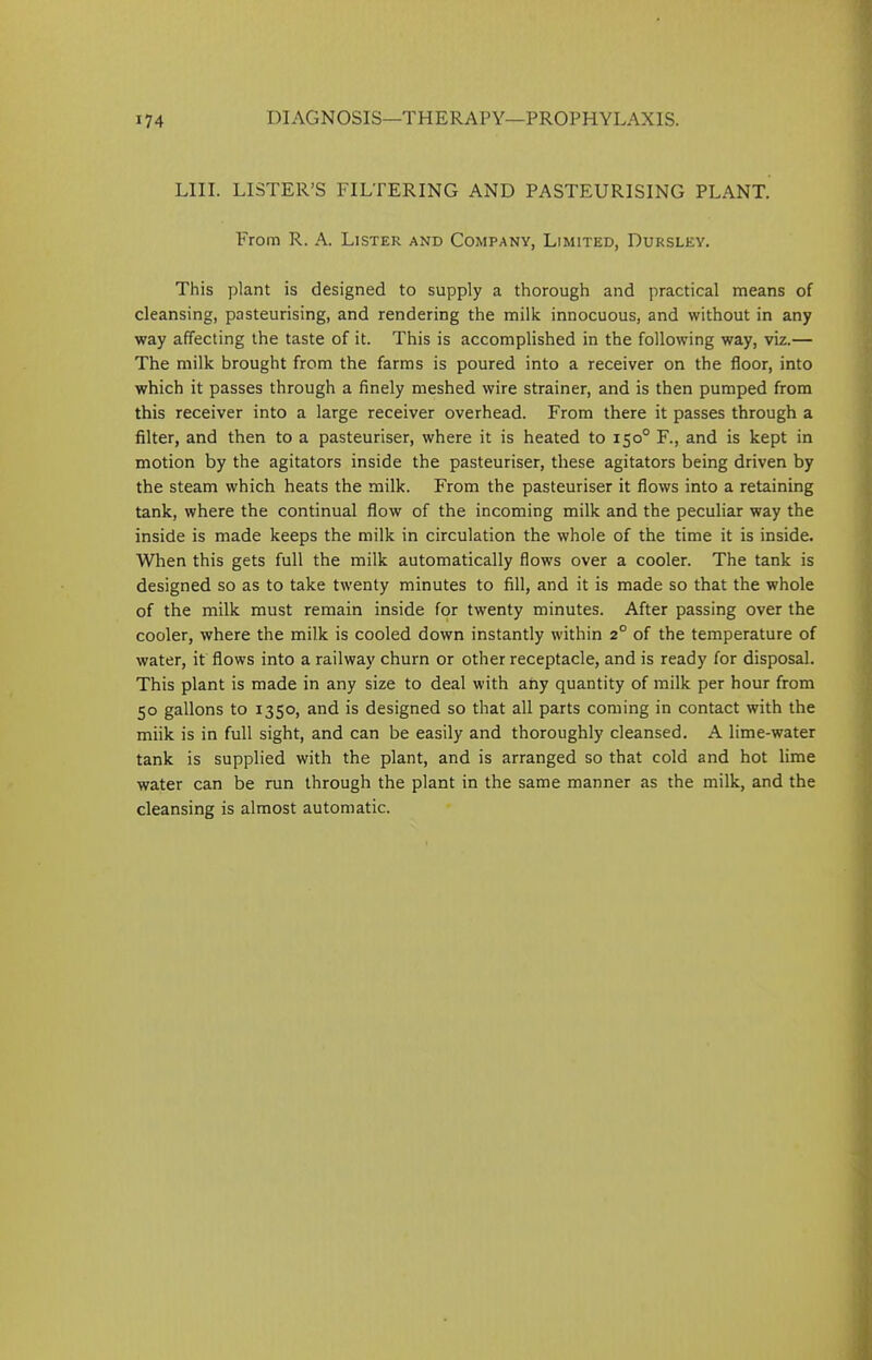 LIII. LISTER’S FILTERING AND PASTEURISING PLANT. From R. A. Lister and Company, Limited, Dursley. This plant is designed to supply a thorough and practical means of cleansing, pasteurising, and rendering the milk innocuous, and without in any way affecting the taste of it. This is accomplished in the following way, viz.— The milk brought from the farms is poured into a receiver on the floor, into which it passes through a finely meshed wire strainer, and is then pumped from this receiver into a large receiver overhead. From there it passes through a filter, and then to a pasteuriser, where it is heated to 150° F., and is kept in motion by the agitators inside the pasteuriser, these agitators being driven by the steam which heats the milk. From the pasteuriser it flows into a retaining tank, where the continual flow of the incoming milk and the peculiar way the inside is made keeps the milk in circulation the whole of the time it is inside. When this gets full the milk automatically flows over a cooler. The tank is designed so as to take twenty minutes to fill, and it is made so that the whole of the milk must remain inside for twenty minutes. After passing over the cooler, where the milk is cooled down instantly within 2° of the temperature of water, it flows into a railway churn or other receptacle, and is ready for disposal. This plant is made in any size to deal with any quantity of milk per hour from 50 gallons to 1350, and is designed so that all parts coming in contact with the miik is in full sight, and can be easily and thoroughly cleansed. A lime-water tank is supplied with the plant, and is arranged so that cold and hot lime water can be run through the plant in the same manner as the milk, and the cleansing is almost automatic.
