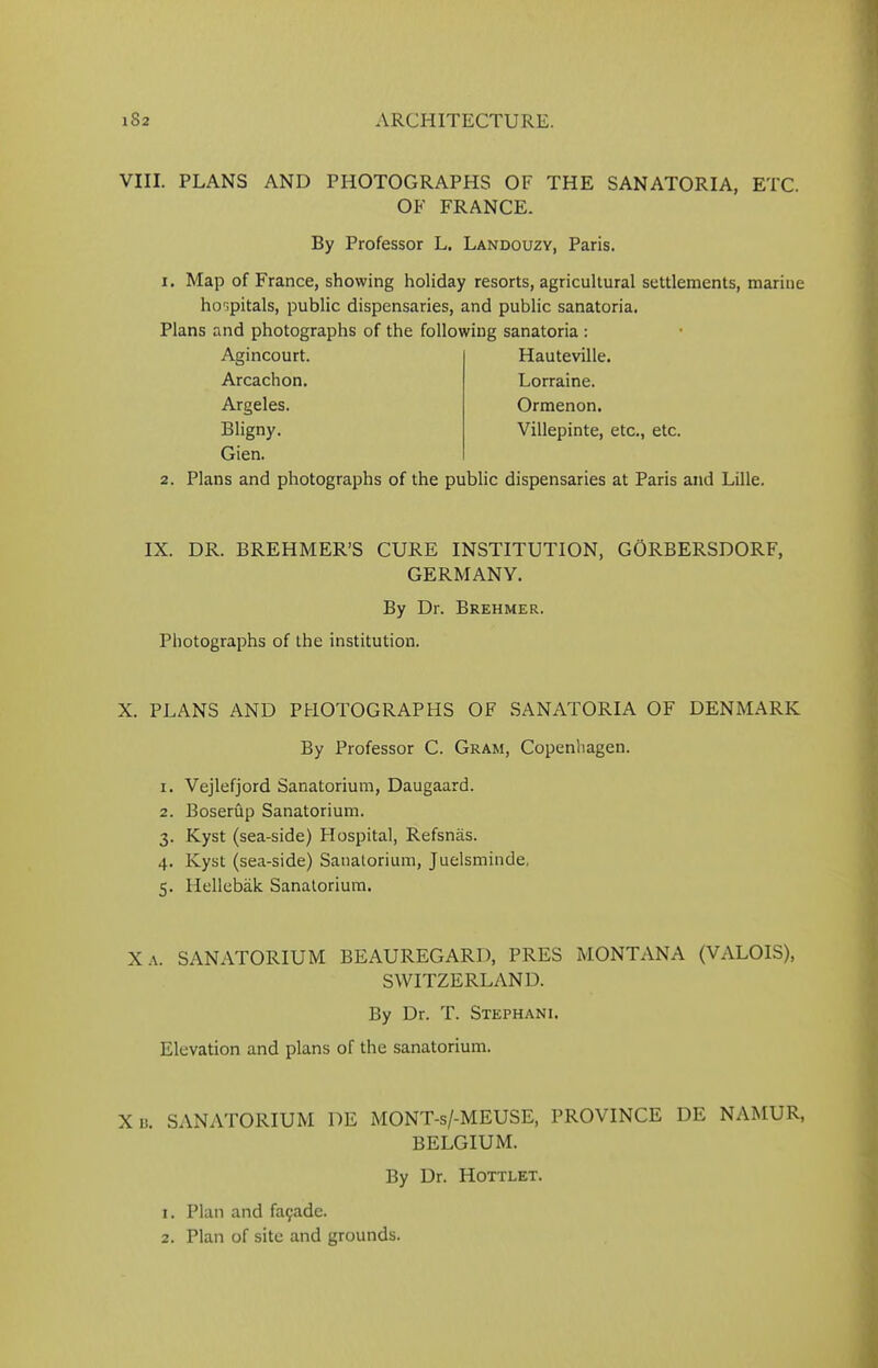 VIII. PLANS AND PHOTOGRAPHS OF THE SANATORIA, ETC. OF FRANCE. By Professor L. Landouzy, Paris. i. Map of France, showing holiday resorts, agricultural settlements, marine hospitals, public dispensaries, and public sanatoria. Plans and photographs of the following sanatoria : Agincourt. Arcachon. Argeles. Bligny. Gien. Plans and photographs of the public dispensaries at Paris and Lille. Hauteville. Lorraine. Ormenon. Villepinte, etc., etc. IX. DR. BREHMER’S CURE INSTITUTION, GORBERSDORF, GERMANY. By Dr. Brehmer. Photographs of the institution. X. PLANS AND PHOTOGRAPHS OF SANATORIA OF DENMARK By Professor C. Gram, Copenhagen. 1. Vejlefjord Sanatorium, Daugaard. 2. Boserup Sanatorium. 3. Kyst (sea-side) Hospital, Refsnas. 4. Kyst (sea-side) Sanatorium, Juelsminde, 5. Hellebak Sanatorium. Xa. SANATORIUM BEAUREGARD, PRES MONTANA (VALOIS), SWITZERLAND. By Dr. T. Stephani. Elevation and plans of the sanatorium. X n. SANATORIUM DE MONT-s/-MEUSE, PROVINCE DE NAMUR, BELGIUM. By Dr. Hottlet. 1. Plan and fa9ade.