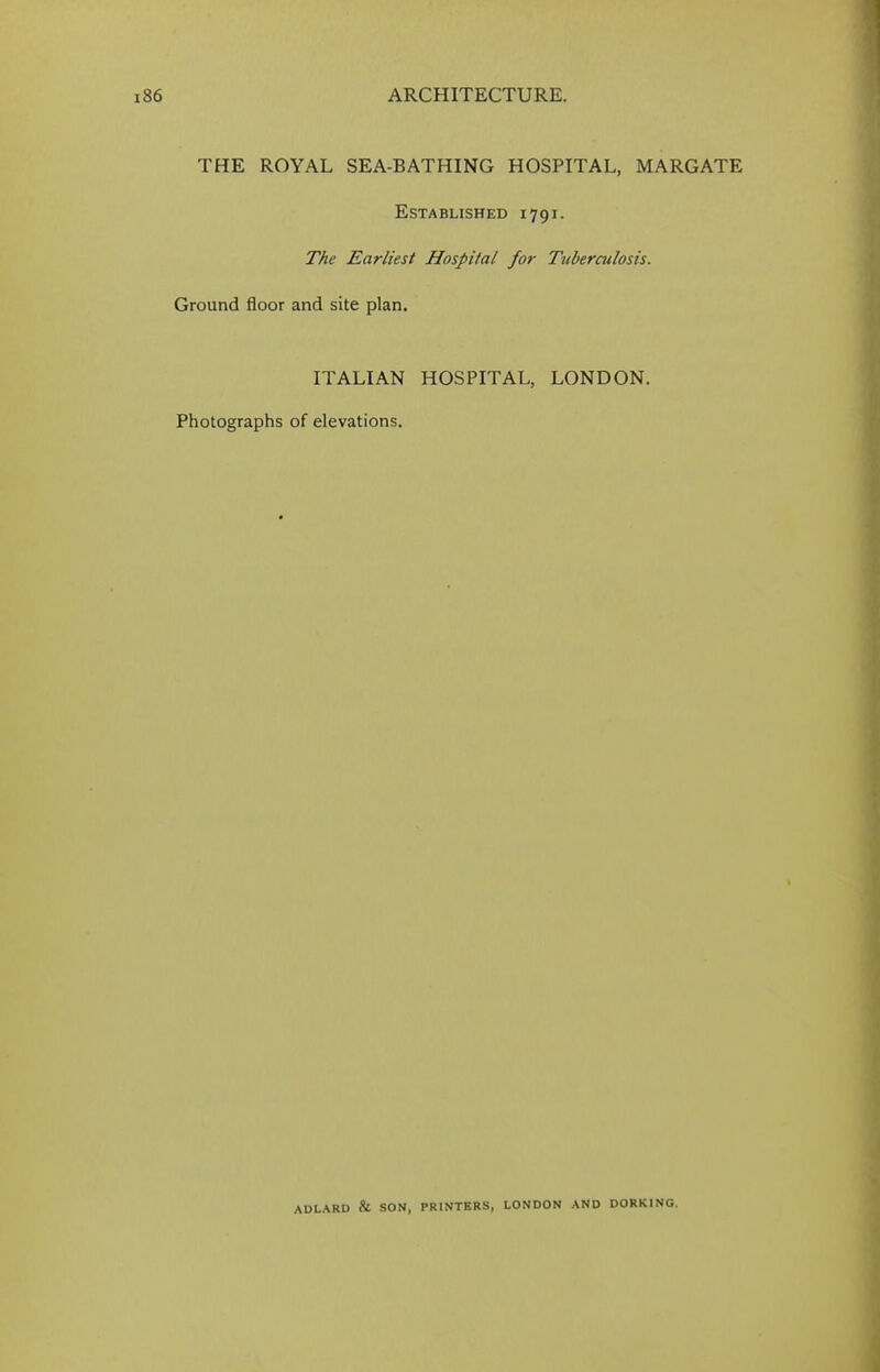 THE ROYAL SEA-BATHING HOSPITAL, MARGATE Established 1791. The Earliest Hospital for Tuberculosis. Ground floor and site plan. ITALIAN HOSPITAL, LONDON. Photographs of elevations. ADLARD & SON, PRINTERS, LONDON AND DORKING.