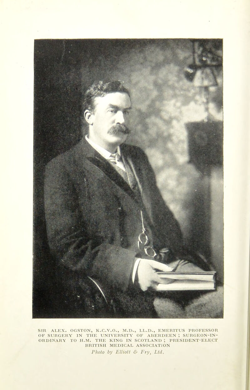 SIR ALEX. OGSTON, K.C.V.O., M.D., LL.D., EMERITUS PROFESSOR OF SURGERY IN THE UNIVERSITY OF ABERDEEN ; SURGEON-IN- ORDINARY TO II.M. THE KING IN SCOTLAND ; PRESIDENT-ELECT HR1TISI1 MEDICAL ASSOCIATION Photo by Elliott & Fry, Ltd.