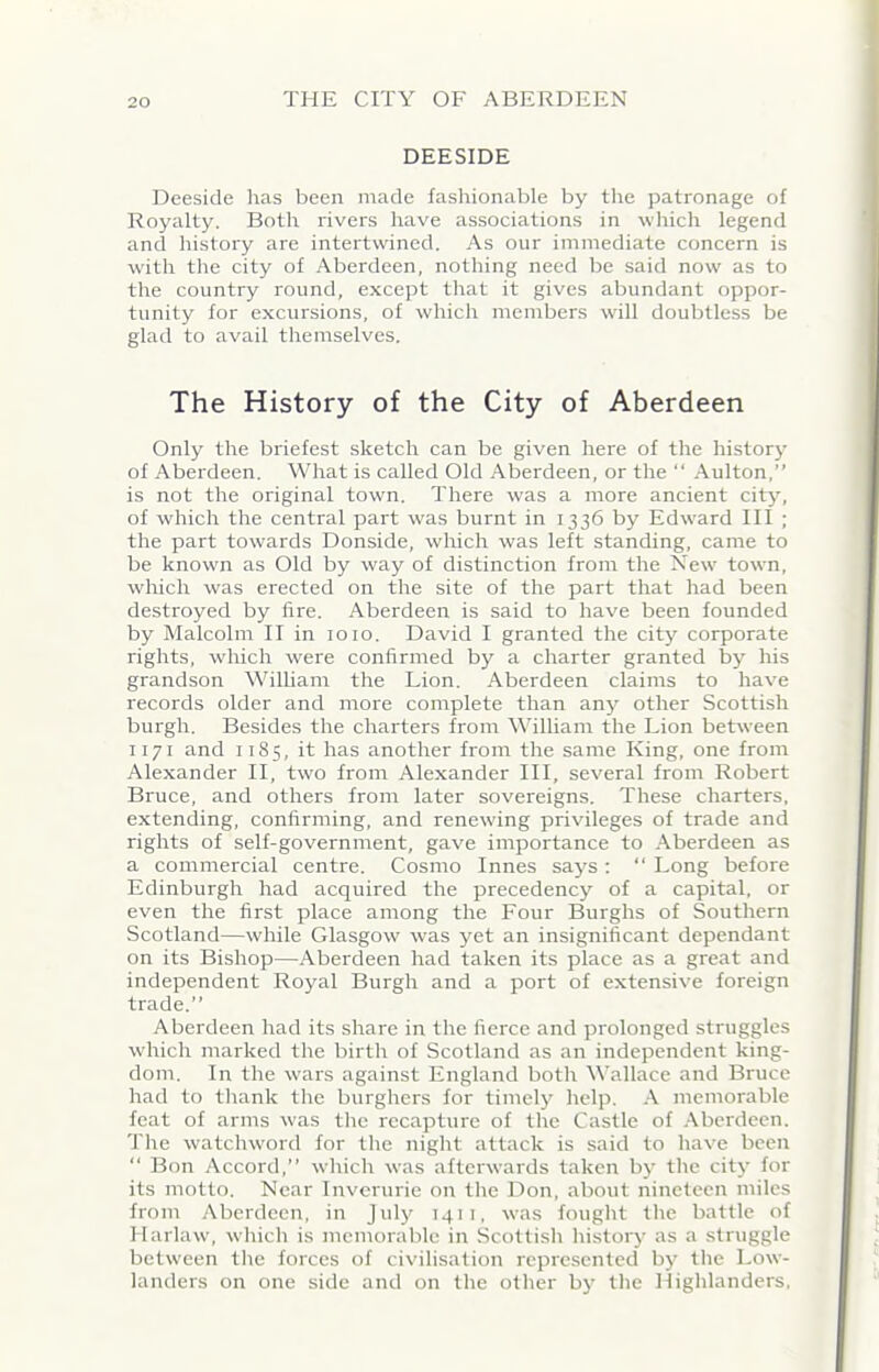 DEESIDE Deeside has been made fashionable by the patronage of Royalty. Both rivers have associations in which legend and history are intertwined. As our immediate concern is w'ith the city of Aberdeen, nothing need be said now as to the country round, except that it gives abundant oppor- tunity for excursions, of which members will doubtless be glad to avail themselves. The History of the City of Aberdeen Only the briefest sketch can be given here of the history of Aberdeen. What is called Old Aberdeen, or the “ Aulton,” is not the original town. There was a more ancient city, of which the central part was burnt in 1336 by Edward III ; the part towards Donside, which was left standing, came to be known as Old by way of distinction from the New town, which was erected on the site of the part that had been destroyed by fire. Aberdeen is said to have been founded by Malcolm II in 1010. David I granted the city corporate rights, which were confirmed by a charter granted by his grandson William the Lion. Aberdeen claims to have records older and more complete than any other Scottish burgh. Besides the charters from William the Lion between 1171 and 1185, it has another from the same King, one from Alexander II, two from Alexander III, several from Robert Bruce, and others from later sovereigns. These charters, extending, confirming, and renewing privileges of trade and rights of self-government, gave importance to Aberdeen as a commercial centre. Cosmo Innes says : “ Long before Edinburgh had acquired the precedency of a capital, or even the first place among the Four Burghs of Southern Scotland—while Glasgow w'as yet an insignificant dependant on its Bishop—Aberdeen had taken its place as a great and independent Royal Burgh and a port of extensive foreign trade.” Aberdeen had its share in the fierce and prolonged struggles which marked the birth of Scotland as an independent king- dom. In the wars against England both Wallace and Bruce had to thank the burghers for timely help. A memorable feat of arms was the recapture of the Castle of Aberdeen. The watchword for the night attack is said to have been “ Bon Accord,” which was afterwards taken by the city for its motto. Near Inverurie on the Don, about nineteen miles from Aberdeen, in July 1411, was fought the battle of Ilarlaw, which is memorable in Scottish history as a struggle between the forces of civilisation represented by the Low- landers on one side and on the other by the Highlanders,
