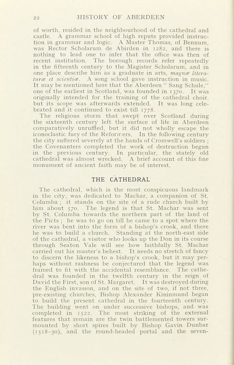 of worth, resided in the neighbourhood of the cathedral and castle. A grammar school of high repute provided instruc- tion in grammar and logic. A Master Thomas, of Bennum, was Rector Scliolarum de Abirden in 1282, and there is nothing to lead one to infer that the office was then of recent institution. The borough records refer repeatedly in the fifteenth century to the Magister Scholarum, and in one place describe him as a graduate in arts, magnes litera- tures et scienties. A song school gave instruction in music. It may be mentioned here that the Aberdeen “ Sang Schule,” one of the earliest in Scotland, was founded in 1370. It was originally intended for the training of the cathedral choir, but its scope was afterwards extended. It was long cele- brated and it continued to exist till 1778. The religious storm that swept over Scotland during the sixteenth centuiy left the surface of life in Aberdeen comparatively unruffled, but it did not wholly escape the iconoclastic fury of the Reformers. In the following century the city suffered severely at the hands of Cromwell’s soldiers ; the Covenanters completed the work of destruction begun in the previous century. In particular, the stately old cathedral was almost wrecked. A brief account of this fine monument of ancient faith may be of interest. THE CATHEDRAL The cathedral, which is the most conspicuous landmark in the city, was dedicated to Machar, a companion of St. Columba ; it stands on the site of a rude church built by him about 570. The legend is that St. Machar was sent by St. Columba towards the northern part of the land of the Piets ; he was to go on till he came to a spot where the river was bent into the form of a bishop’s crook, and there he was to build a church. Standing at the north-east side of the cathedral, a visitor who looks up the Don in its course through Seaton Vale will see how faithfully St. Machar carried out his master’s behest. It needs no stretch of fancy to discern the likeness to a bishop’s crook, but it may per- haps without rashness be conjectured that the legend was framed to fit with the accidental resemblance. The cathe- dral was founded in the twelfth century in the reign of David the First, son of St. Margaret. It was destroyed during the English invasion, and on the site of two, if not three, pre-existing churches. Bishop Alexander Kininmund began to build the present cathedral in the fourteenth century. The building went on under successive bishops, and was completed in 1522. The most striking of the external features that remain are the twin battlemented towers sur- mounted by short spires built by Bishop Gavin Dunbar (1518-30), and the round-headed portal and the seven-