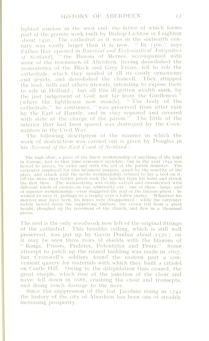 lighted window in the west end, the latter of which forms part of the granite work built by Bishop l.ichton or Leighton about 1450! The cathedral as it was in the sixteenth cen- tury was vastly larger than it is now. “ In 1560,” says Father llav (quoted in Baronial and Ecclesiastical Antiquities of Scotland), “ the Barons of Mernes, accompanied with some of the townsmen of Aberdeen, having demolished the monasteries of the Black and Grey Friars, fell to rob the cathedrale, which they spoiled of all its costly ornaments and jewels, and demolished the chancell. They stripped the lead, bells and others utensils, intending to expose them to sale in Holland ; but all this ill-gotten wealth sunk, by the just judgement of God, not far from the Girdleness ” [where the lighthouse now stands], “ The body of the cathedrale,” he continues, “ was preserved from utter ruin by the Earl of Huntly, and in 1607 repaired and covered with slate at the charge of the parish.” The little of the interior that had been spared was destroyed by the Cove- nanters in the Civil War. The following description of the manner in which the work of destruction was carried out is given by Douglas in his Account of the East Coast of Scotland : The high altar, a piece of the finest workmanship of anything of the kind in Ivurope, had to that time remained inviolate, but in (lie year 1649 was hewed to pieces, by order and with the aid of tile parish minister. Tile carpenter employed for this infamous purpose, awed by the sanctity of the place, and struck with tile noble workmanship, refused to lay a tool on it, till the more than Gothic priest look the hatchet from his hand and struck the first blow. The wainscottiug was richly carved and ornamented with different kinds of crowns on top. admirably cut ; one of these large, and of superior workmanship —even staggered the zeal of the furious priest ; lie wished to save it. perhaps as a trophy over a fallen enemy. Whatever his motives may have been, his hopes were disappointed ; while the carpenter rudely hewed down the supporting timbers, the crown fell from a great height, ploughed up the pavement of the church, and flew in a thousand pieces. The roof is the only woodwork now left of tire original fittings of the cathedral. This heraldic ceiling, which is still well preserved, was put up by Gavin Dunbar about 1520; on it may be seen three rows of shields with the blazons of “ Kings, Priests, Prelates, Potentates and Peers.” Some attempt to patch up the ruined building was made in 1607, but Cromwell’s soldiers found the eastern part a con- venient quarry for materials with which they built a citadel on Castle Hill. Owing to the dilapidation thus caused, the great steeple, which rose at the junction of the choir and nave, fell down in 1688, crushing the choir and transepts, and doing much damage to the nave. Since the suppression of the last Jacobite rising in 1745 the history of the city of Aberdeen has been one of steadily increasing prosperity.