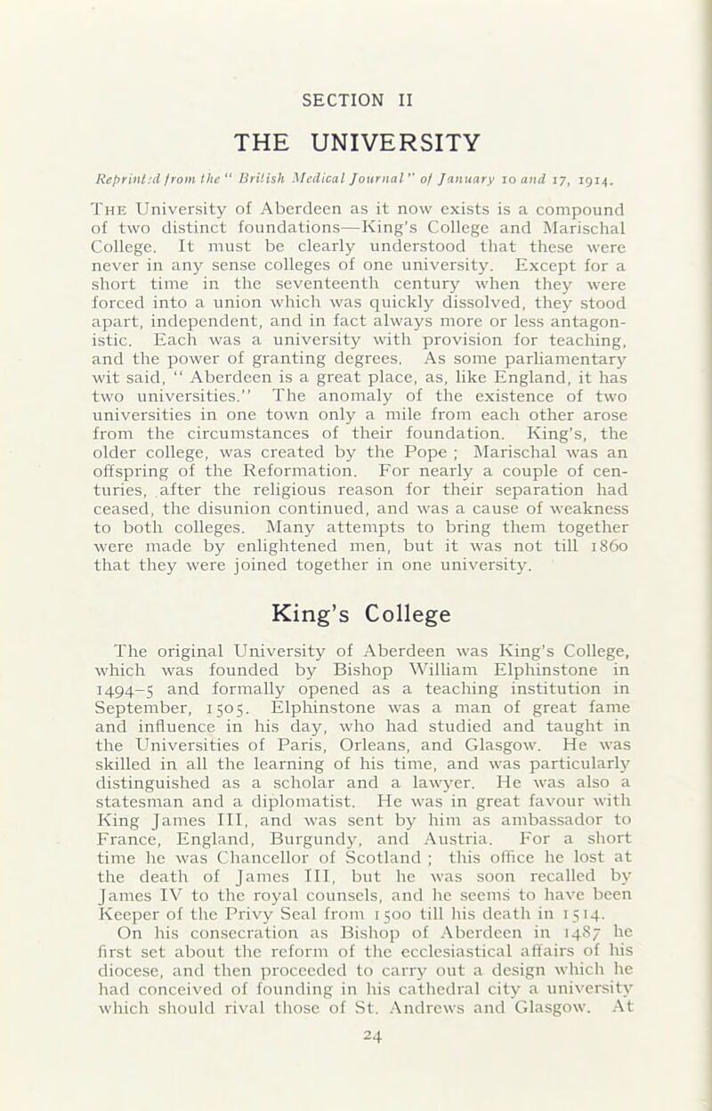 SECTION II THE UNIVERSITY Reprint 'd from the “ British Medical Journal ” of January io and 17, 1914. The University of Aberdeen as it now exists is a compound of two distinct foundations—King’s College and Marischal College. It must be clearly understood that these were never in any sense colleges of one university. Except for a short time in the seventeenth century when they were forced into a union which was quickly dissolved, they stood apart, independent, and in fact always more or less antagon- istic. Each was a university with provision for teaching, and the power of granting degrees. As some parliamentary wit said, “ Aberdeen is a great place, as, like England, it has two universities.” The anomaly of the existence of two universities in one town only a mile from each other arose from the circumstances of their foundation. King’s, the older college, was created by the Pope ; Marischal was an offspring of the Reformation. For nearly a couple of cen- turies, after the religious reason for their separation had ceased, the disunion continued, and was a cause of weakness to both colleges. Many attempts to bring them together were made by enlightened men, but it was not till i860 that they were joined together in one university. King’s College The original University of Aberdeen was King’s College, which was founded by Bishop William Elphinstone in 1494-5 and formally opened as a teaching institution in September, 1505. Elphinstone was a man of great fame and influence in his day, who had studied and taught in the Universities of Paris, Orleans, and Glasgow. He was skilled in all the learning of his time, and was particularly distinguished as a scholar and a lawyer. He was also a statesman and a diplomatist. He was in great favour with King James III, and was sent by him as ambassador to France, England, Burgundy, and Austria. For a short time he was Chancellor of Scotland ; this office he lost at the death of James III, but he was soon recalled by James IV to the royal counsels, and he seems to have been Keeper of the Privy Seal from 1500 till his death in 1514. On his consecration as Bishop of Aberdeen in 1487 he first set about the reform of the ecclesiastical affairs of his diocese, and then proceeded to carry out a design which he had conceived of founding in his cathedral city a university which should rival those of St. Andrews and Glasgow. At