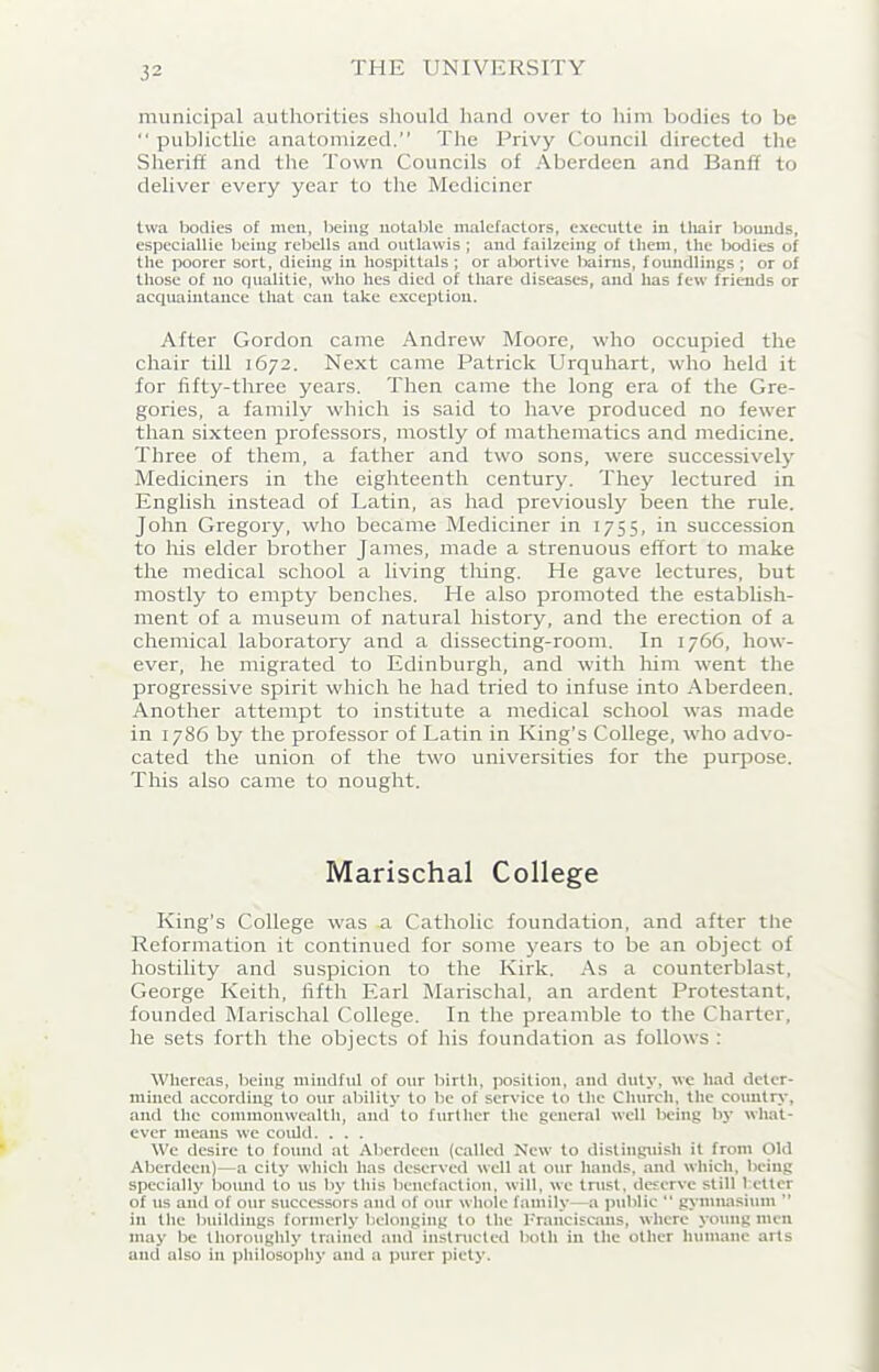 municipal authorities should hand over to him bodies to be “ publictlie anatomized.” The Privy Council directed the Sheriff and the Town Councils of Aberdeen and Banff to deliver every year to the Mediciner twa bodies of men, being notable malefactors, executtc in thair bounds, especiallie being rebells and outlawis ; and failzeing of them, the bodies of the poorer sort, dieing in hospittals ; or abortive bairns, foundlings ; or of those of no qualitie, who hes died of thare diseases, and has few friends or acquaintance that can take exception. After Gordon came Andrew Moore, who occupied the chair till 1672. Next came Patrick Urquhart, who held it for fifty-three years. Then came the long era of the Gre- gories, a family which is said to have produced no fewer than sixteen professors, mostly of mathematics and medicine. Three of them, a father and two sons, were successively Mediciners in the eighteenth century. They lectured in English instead of Latin, as had previously been the rule. John Gregory, who became Mediciner in 1755, in succession to Iris elder brother James, made a strenuous effort to make the medical school a living tiring. He gave lectures, but mostly to empty benches. He also promoted the establish- ment of a museum of natural history, and the erection of a chemical laboratory and a dissecting-roonr. In 1766, how- ever, he migrated to Edinburgh, and with him went the progressive spirit which he had tried to infuse into Aberdeen. Another attempt to institute a medical school was made in 1786 by the professor of Latin in King’s College, who advo- cated the union of the two universities for the purpose. This also came to nought. Marischal College King’s College was a Catholic foundation, and after the Reformation it continued for some years to be an object of hostility and suspicion to the Kirk. As a counterblast, George Keith, fifth Earl Marischal, an ardent Protestant, founded Marischal College. In the preamble to the Charter, he sets forth the objects of his foundation as follows : Whereas, being mindful of our birtli, position, and duty, we had deter- mined according to our ability to be of service to the Church, the country, and the commonwealth, and to further the general well being by what- ever means we could. . . . We desire to found at Aberdeen (called New to distinguish it from Old Aberdeen)—a city which has deserved well at our hands, and which, being specially boimd to us by this benefaction, will, we trust, deserve still better of us and of our successors and of our whole family—a public “ gymnasium ” in the buildings formerly belonging to the Franciscans, where young men may be thoroughly trained and instructed both in the other humane arts and also in philosophy and a purer piety.