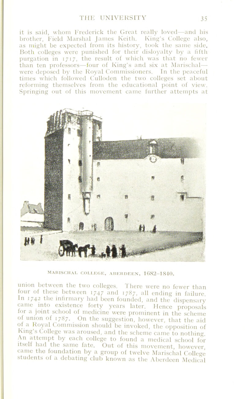 it is said, whom Frederick the Great really loved—and his brother, Field Marshal Janies Keith. King's College also, as might be expected from its history, took the same side. Both colleges were punished for their disloyalty by a fifth purgation in 1717, the result of which was that no fewer than ten professors—four of King’s and six at Marischal— were deposed by the Royal Commissioners. In the peaceful times which followed Cullodcn the two colleges set about reforming themselves from the educational point of view. Springing out of this movement came further attempts at marischal college, aiierdeen, 1682-1810. union between the two colleges. There were no fewer than four of these between 1747 and 1787. all ending in failure In 1742 the infirmary had been founded, and the dispensary came into existence forty years later. Hence proposals for a joint school of medicine were prominent in the scheme of union of 1787. On the suggestion, however, that the aid of a Royal Commission should be invoked, the opposition of King’s College was aroused, and the scheme came to nothing. An attempt by each college to found a medical school for itself had the same fate. Out of this movement, however came the foundation by a group of twelve Marischal College students of a debating club known as the Aberdeen Medical