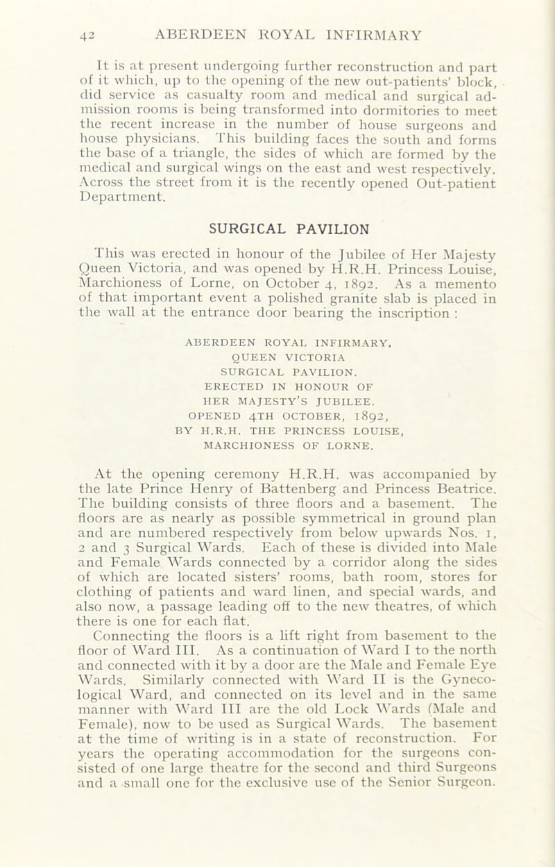 It is at present undergoing further reconstruction and part of it which, up to the opening of the new out-patients’ block, did service as casualty room and medical and surgical ad- mission rooms is being transformed into dormitories to meet the recent increase in the number of house surgeons and house physicians. This building faces the south and forms the base of a triangle, the sides of which are formed by the medical and surgical wings on the east and west respectively. Across the street from it is the recently opened Out-patient Department. SURGICAL PAVILION This was erected in honour of the Jubilee of Her Majesty Queen Victoria, and was opened by H.R.H. Princess Louise, Marchioness of Lome, on October 4, 1892. As a memento of that important event a polished granite slab is placed in the wall at the entrance door bearing the inscription : ABERDEEN ROYAL INFIRMARY. QUEEN VICTORIA SURGICAL PAVILION. ERECTED IN HONOUR OF HER MAJESTY’S JUBILEE. OPENED 4TH OCTOBER, 1892, BY H.R.H. THE PRINCESS LOUISE, MARCHIONESS OF LORNE. At the opening ceremony H.R.H. was accompanied by the late Prince Henry of Battenberg and Princess Beatrice. The building consists of three floors and a basement. The floors are as nearly as possible symmetrical in ground plan and are numbered respectively from below upwards Nos. i, 2 and 3 Surgical Wards. Each of these is divided into Male and Female Wards connected by a corridor along the sides of which are located sisters’ rooms, bath room, stores for clothing of patients and ward linen, and special wards, and also now, a passage leading off to the new theatres, of which there is one for each flat. Connecting the floors is a lift right from basement to the floor of Ward III. As a continuation of Ward I to the north and connected with it by a door are the Male and Female Eye Wards. Similarly connected with Ward II is the Gyneco- logical Ward, and connected on its level and in the same manner with Ward III are the old Lock Wards (Male and Female), now to be used as Surgical Wards. The basement at the time of writing is in a state of reconstruction. For years the operating accommodation for the surgeons con- sisted of one large theatre for the second and third Surgeons and a small one for the exclusive use of the Senior Surgeon.