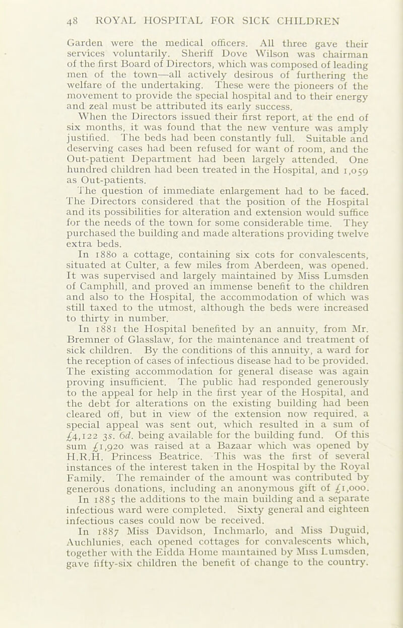 Garden were the medical officers. All three gave their services voluntarily. Sheriff Dove Wilson was chairman of the first Board of Directors, which was composed of leading men of the town—all actively desirous of furthering the welfare of the undertaking. These were the pioneers of the movement to provide the special hospital and to their energy and zeal must be attributed its early success. When the Directors issued their first report, at the end of six months, it was found that the new venture was amply justified. The beds had been constantly full. Suitable and deserving cases had been refused for want of room, and the Out-patient Department had been largely attended. One hundred children had been treated in the Hospital, and 1,059 as Out-patients. The question of immediate enlargement had to be faced. The Directors considered that the position of the Hospital and its possibilities for alteration and extension would suffice for the needs of the town for some considerable time. They purchased the building and made alterations providing twelve extra beds. In 1880 a cottage, containing six cots for convalescents, situated at Culter, a few miles from Aberdeen, was opened. It was supervised and largely maintained by Miss Lumsden of Camphill, and proved an immense benefit to the children and also to the Hospital, the accommodation of which was still taxed to the utmost, although the beds were increased to thirty in number. In 1881 the Hospital benefited by an annuity, from Mr. Bremner of Glasslaw, for the maintenance and treatment of sick children. By the conditions of this annuity, a ward for the reception of cases of infectious disease had to be provided. The existing accommodation for general disease was again proving insufficient. The public had responded generously to the appeal for help in the first year of the Hospital, and the debt for alterations on the existing building had been cleared off, but in view of the extension now required, a special appeal was sent out, which resulted in a sum of ^4,122 35. 6d. being available for the building fund. Of this sum £ 1,920 was raised at a Bazaar which was opened by H.R.H. Princess Beatrice. Tins was the first of several instances of the interest taken in the Hospital by the Royal Family. The remainder of the amount was contributed by generous donations, including an anonymous gift of £ 1,000. In 1885 the additions to the main building and a separate infectious ward were completed. Sixty general and eighteen infectious cases could now be received. In 1887 Miss Davidson, Inchmarlo, and Miss Duguid, Auchlunies, each opened cottages for convalescents which, together with the Eidda Home maintained by Miss Lumsden, gave fifty-six children the benefit of change to the country.