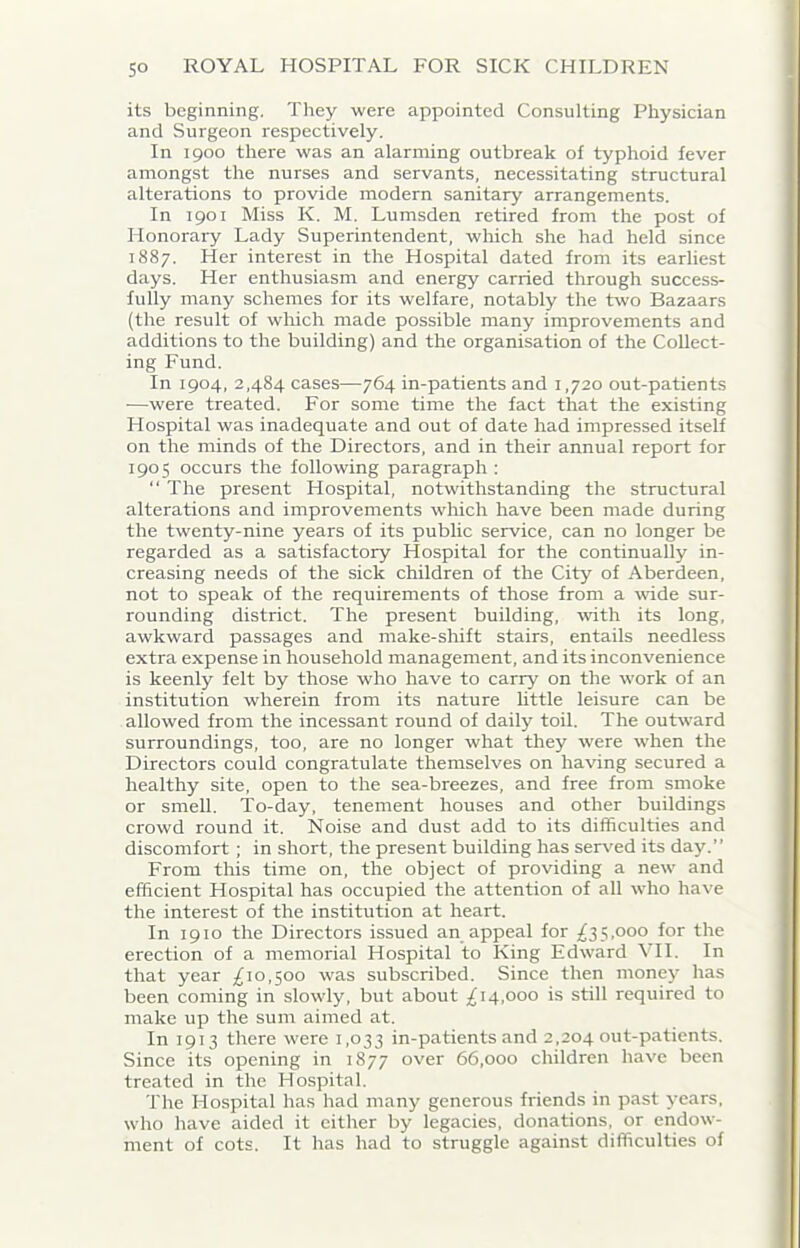 its beginning. They were appointed Consulting Physician and Surgeon respectively. In 1900 there was an alarming outbreak of typhoid fever amongst the nurses and servants, necessitating structural alterations to provide modern sanitary arrangements. In 1901 Miss K. M. Lumsden retired from the post of Honorary Lady Superintendent, which she had held since 1887. Her interest in the Hospital dated from its earliest days. Her enthusiasm and energy carried through success- fully many schemes for its welfare, notably the two Bazaars (the result of which made possible many improvements and additions to the building) and the organisation of the Collect- ing Fund. In 1904, 2,484 cases—764 in-patients and 1,720 out-patients —were treated. For some time the fact that the existing I-Iospital was inadequate and out of date had impressed itself on the minds of the Directors, and in their annual report for 190 5 occurs the following paragraph : “ The present Hospital, notwithstanding the structural alterations and improvements which have been made during the twenty-nine years of its public service, can no longer be regarded as a satisfactory Hospital for the continually in- creasing needs of the sick children of the City of Aberdeen, not to speak of the requirements of those from a wide sur- rounding district. The present building, with its long, awkward passages and make-shift stairs, entails needless extra expense in household management, and its inconvenience is keenly felt by those who have to carry on the work of an institution wherein from its nature little leisure can be allowed from the incessant round of daily toil. The outward surroundings, too, are no longer what they were when the Directors could congratulate themselves on having secured a healthy site, open to the sea-breezes, and free from smoke or smell. To-day, tenement houses and other buildings crowd round it. Noise and dust add to its difficulties and discomfort ; in short, the present building has served its day.” From this time on, the object of providing a new and efficient Hospital has occupied the attention of all who have the interest of the institution at heart. In 1910 the Directors issued an appeal for £35,000 for the erection of a memorial Hospital to King Edward VII. In that year ,£10,500 was subscribed. Since then money has been coming in slowly, but about £14,000 is still required to make up the sum aimed at. In 1913 there were 1,033 in-patients and 2,204 out-patients. Since its opening in 1877 over 66,000 children have been treated in the Hospital. The Hospital has had many generous friends in past years, who have aided it either by legacies, donations, or endow- ment of cots. It has had to struggle against difficulties of