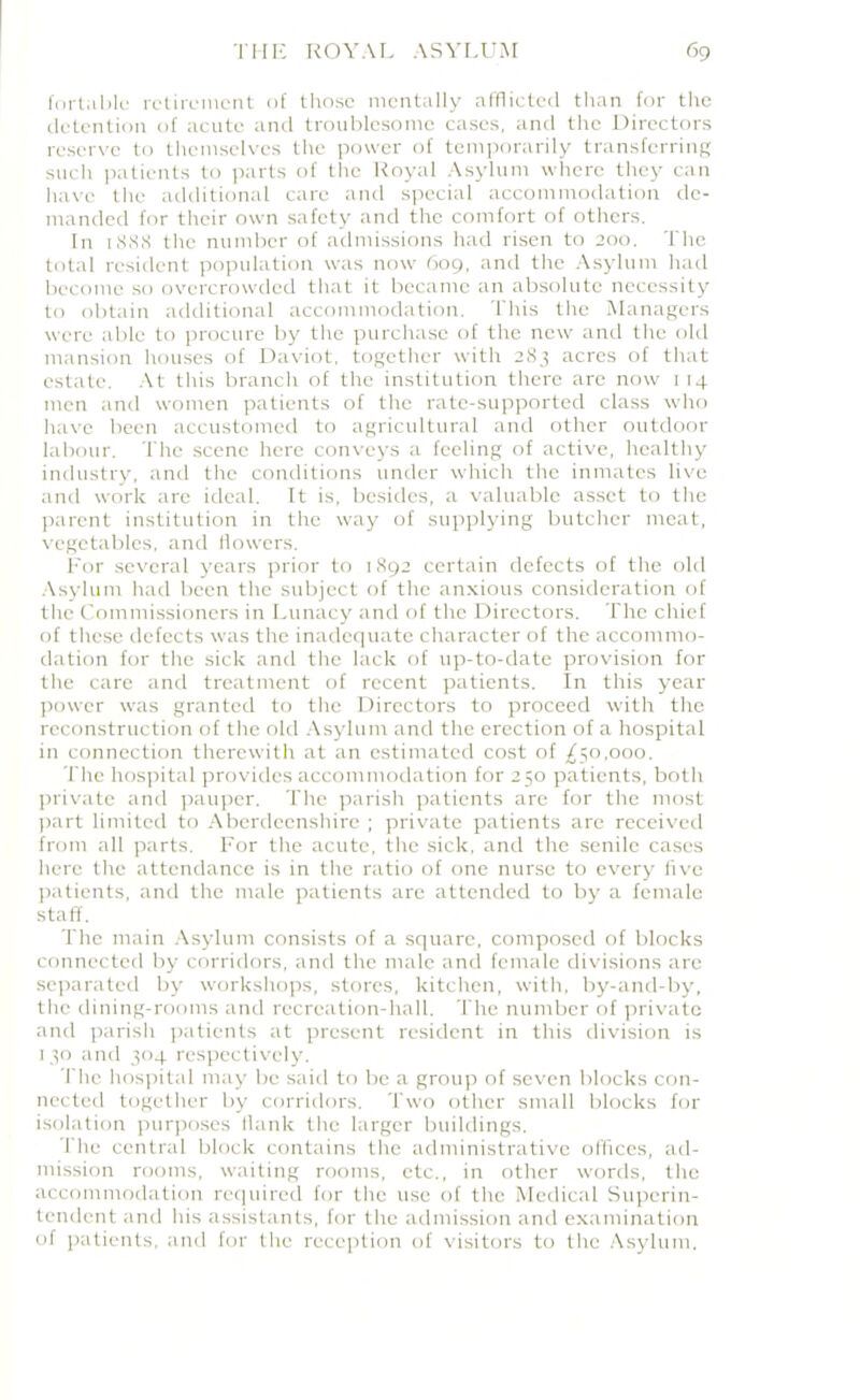 fortable retirement of those mentally afflicted than for the detention of acute and troublesome cases, and the Directors reserve to themselves the power of temporarily transferring such patients to parts of the Royal Asylum where they can have the additional care and special accommodation de- manded for their own safety and the comfort of others. In 1SSS the number of admissions had risen to 200. The total resident population was now 609, and the Asylum had become so overcrowded that it became an absolute necessity to obtain additional accommodation. This the Managers were able to procure by the purchase of the new and the old mansion houses of Daviot, together with 283 acres of that estate. At this branch of the institution there are now 114 men and women patients of the rate-supported class who have been accustomed to agricultural and other outdoor labour. The scene here conveys a feeling of active, healthy industry, and the conditions under which the inmates live and work arc ideal. It is, besides, a valuable asset to the parent institution in the way of supplying butcher meat, vegetables, and flowers. For several years prior to 1892 certain defects of the old Asylum had been the subject of the anxious consideration of the Commissioners in Lunacy and of the Directors. The chief of these defects was the inadequate character of the accommo- dation for the sick and the lack of up-to-date provision for the care and treatment of recent patients. In this year power was granted to the Directors to proceed with the reconstruction of the old Asylum and the erection of a hospital in connection therewith at an estimated cost of ,£50,000. The hospital provides accommodation for 250 patients, both private and pauper. The parish patients are for the most part limited to Aberdeenshire ; private patients are received front all parts. For the acute, the sick, and the senile cases here the attendance is in the ratio of one nurse to every five patients, and the male patients are attended to by a female staff. The main Asylum consists of a square, composed of blocks connected by corridors, and the male and female divisions are separated by workshops, stores, kitchen, with, by-and-by, the dining-rooms and recreation-hall. The number of private and parish patients at present resident in this division is 130 and 304 respectively. The hospital may be said to be a group of seven blocks con- nected together by corridors. Two other small blocks for isolation purposes flank the larger buildings. I'lie central block contains the administrative offices, ad- mission rooms, waiting rooms, etc., in other words, the accommodation required for the use of the Medical Superin- tendent and his assistants, for the admission and examination of patients, and for the reception of visitors to the Asylum.
