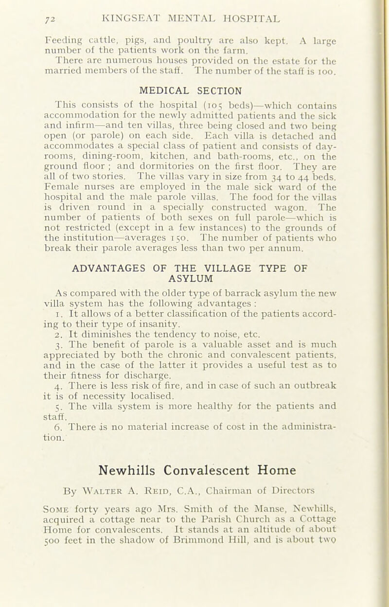 Feeding cattle, pigs, and poultry are also kept. A large number of the patients work on the farm. There arc numerous houses provided on the estate for the married members of the staff. The number of the staff is 100. MEDICAL SECTION This consists of the hospital (105 beds)—which contains accommodation for the newly admitted patients and the sick and infirm—and ten villas, three being closed and two being open (or parole) on each side. Each villa is detached and accommodates a special class of patient and consists of day- rooms, dining-room, kitchen, and bath-rooms, etc., on the ground floor ; and dormitories on the first floor. They are all of two stories. The villas vary in size from 34 to 44 beds. Female nurses are employed in the male sick ward of the hospital and the male parole villas. The food for the villas is driven round in a specially constructed wagon. The number of patients of both sexes on full parole—which is not restricted (except in a few instances) to the grounds of the institution—averages 150. The number of patients who break their parole averages less than two per annum. ADVANTAGES OF THE VILLAGE TYPE OF ASYLUM As compared with the older type of barrack asylum the new villa system has the following advantages : 1. It allows of a better classification of the patients accord- ing to their type of insanity. 2. It diminishes the tendency to noise, etc. 3. The benefit of parole is a valuable asset and is much appreciated by both the chronic and convalescent patients, and in the case of the latter it provides a useful test as to their fitness for discharge. 4. There is less risk of fire, and in case of such an outbreak it is of necessity localised. 5. The villa system is more healthy for the patients and staff. 6. There is no material increase of cost in the administra- tion. Newhills Convalescent Home By Walter A. Reid, C.A., Chairman of Directors Some forty years ago Mrs. Smith of the Manse, Newhills, acquired a cottage near to the Parish Church as a Cottage Home for convalescents. It stands at an altitude of about 500 feet in the shadow of Brimmond Hill, and is about two