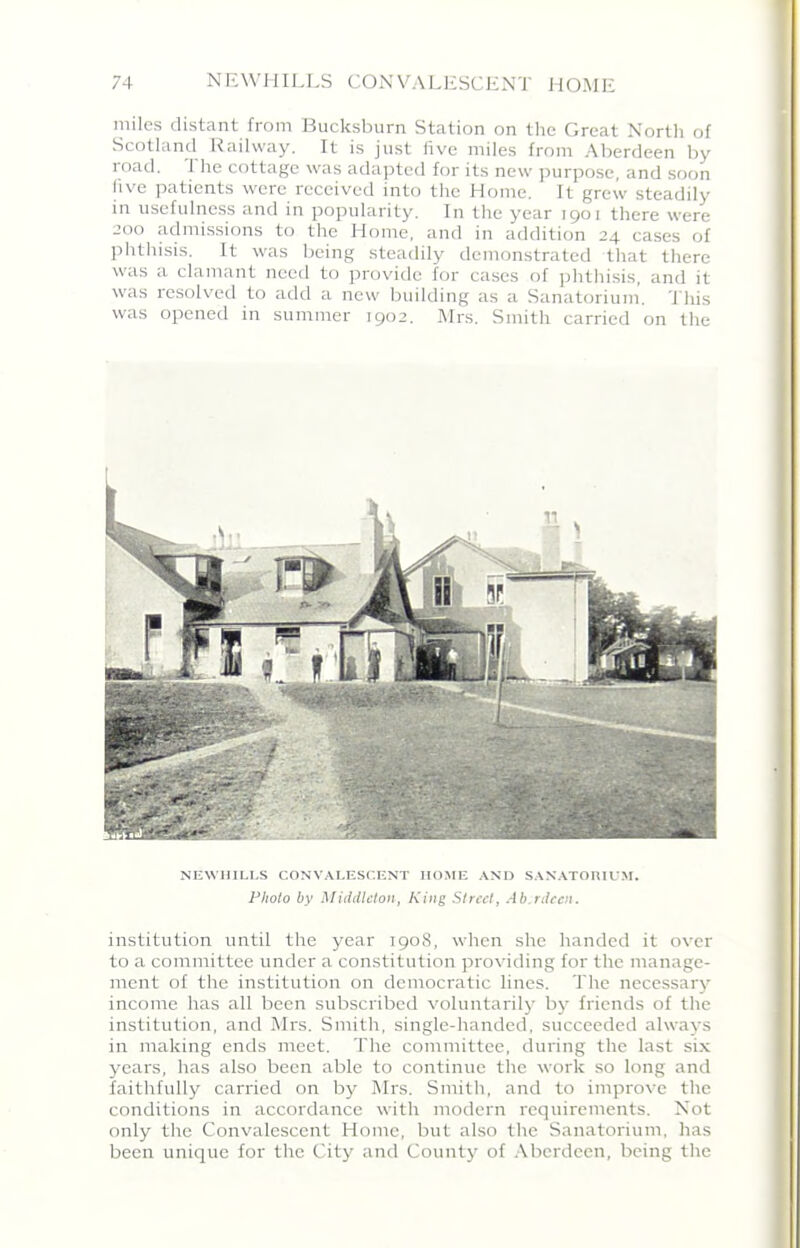 miles distant from Bucksburn Station on the Great North of Scotland Railway. It is just five miles from Aberdeen by road. 1 he cottage was adapted for its new purpose, and soon five patients were received into the Home. It grew steadily in usefulness and in popularity. In the year 1901 there were 200 admissions to the Home, and in addition 24 cases of phthisis. It was being steadily demonstrated that there was a clamant need to provide for cases of phthisis, and it was resolved to add a new building as a Sanatorium. This was opened in summer 1902. Mrs. Smith carried on the NEWHILLS CONVALESCENT HOME AND SANATORIUM. Photo by Middleton, King Street, Ab,rdeen. institution until the year 1908, when she handed it over to a committee under a constitution providing for the manage- ment of the institution on democratic lines. The necessary income has all been subscribed voluntarily by friends of the institution, and Mrs. Smith, single-handed, succeeded always in making ends meet. The committee, during the last six years, has also been able to continue the work so long and faithfully carried on by Mrs. Smith, and to improve the conditions in accordance with modern requirements. Not only the Convalescent Home, but also the Sanatorium, has been unique for the City and County of Aberdeen, being the