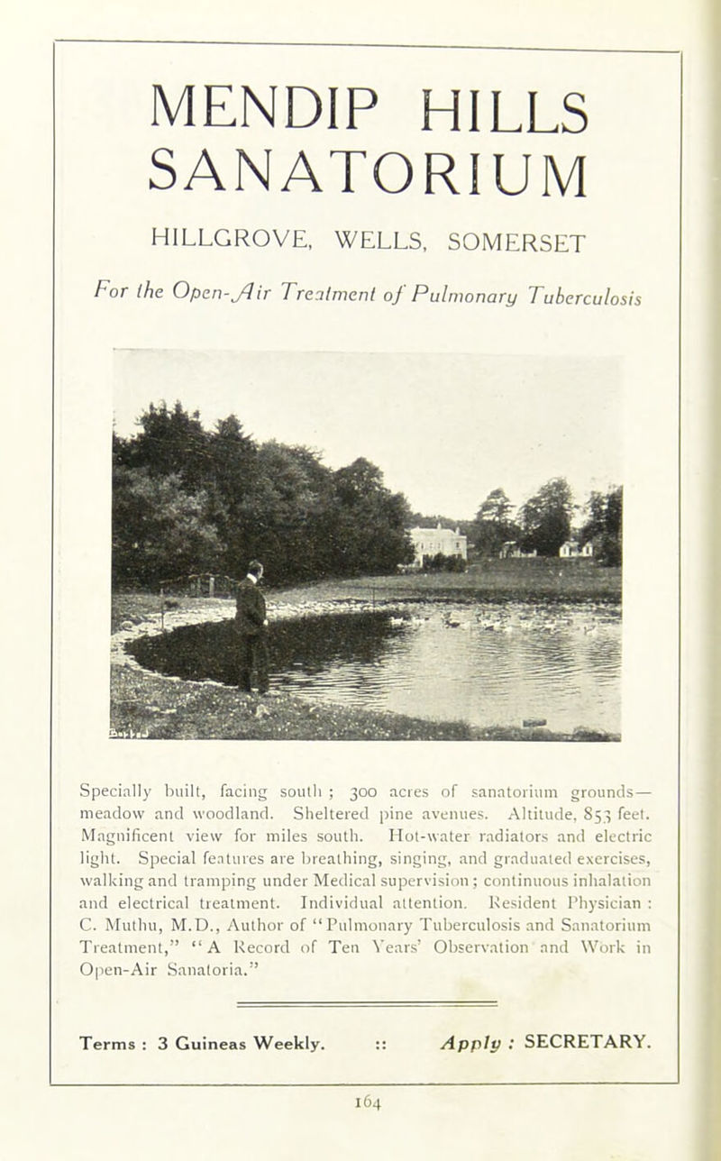 MENDIP HILLS SANATORIUM HILLGROVE, WELLS, SOMERSET For the Open-fJir Treatment of Pulmonary Tuberculosis Specially built, facing south ; 300 acres of sanatorium grounds— meadow and woodland. Sheltered pine avenues. Altitude, 853 feet. Magnificent view for miles south. Hot-water radiators and electric light. Special features are breathing, singing, and graduated exercises, walking and tramping under Medical supervision; continuous inhalation and electrical treatment. Individual attention. Resident Physician : C. Muthu, M.D., Author of “Pulmonary Tuberculosis and Sanatorium Treatment,” “A Record of Ten Nears’ Observation and Work in Open-Air Sanatoria.” Terms : 3 Guineas Weekly. Apply ; SECRETARY.