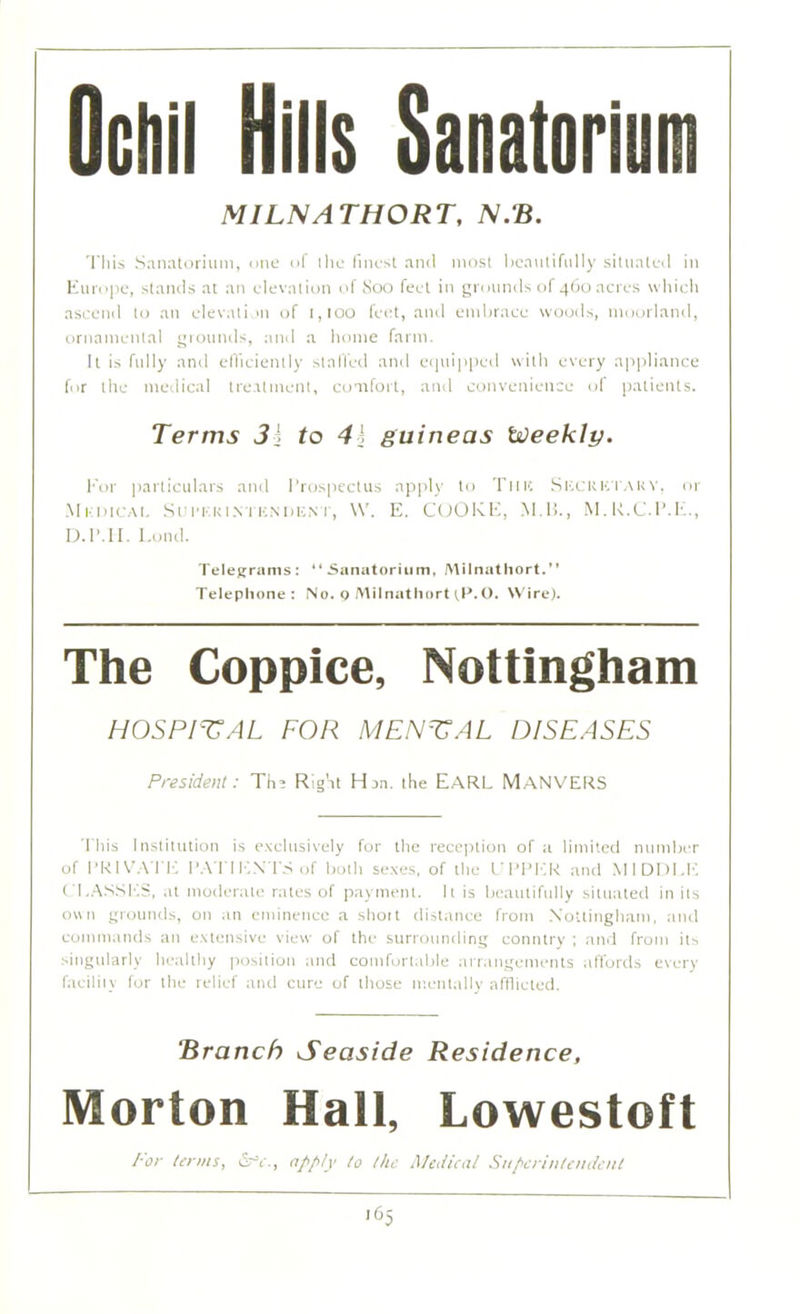 OcHil Hills Sanatorium MILNATHORT, N.B. 'I'llis Sanatorium, one of the finest and most beautifully situated in Europe, stands ai an elevation of Soo feet in grounds of 460 acres which ascend to an elevation of 1,100 feet, and embrace woods, moorland, ornamental grounds, and a home farm. It is fully and efficiently stalled and equipped with every appliance for the medical treatment, comfort, and convenience of patients. Terms Jj to 4h guineas Weekly. For particulars and Prospectus apply to Tine Skcrbtakv, or Mkdicai. Sui’ERi.vruNDENT, \V. E. COOKE, M.H., M.R.C.P.E., D.1MI. Lond. Telegrams: “Sanatorium, Milnathort.” Telephone: No. 9 Milnathort tP.O. Wire). The Coppice, Nottingham HOSPITAL FOR MENTAL DISEASES President: Tha Right Han. the EARL M.ANVERS This Institution is exclusively for the reception of a limited number of PRIVATE PATIENTS of both sexes, of the UPPER and MIDDLE CLASSES, at moderate rates of payment. It is beautifully situated in its own grounds, on an eminence a shoit distance from Nottingham, and commands an extensive view of the surrounding country ; and from its singularly healthy position and comfortable arrangements affords every facility for the relief and cure of those mentally afflicted. ‘Branch Seaside Residence. Morton Hall, Lowestoft For terms, iSrV., apply to the Medical Superintendent