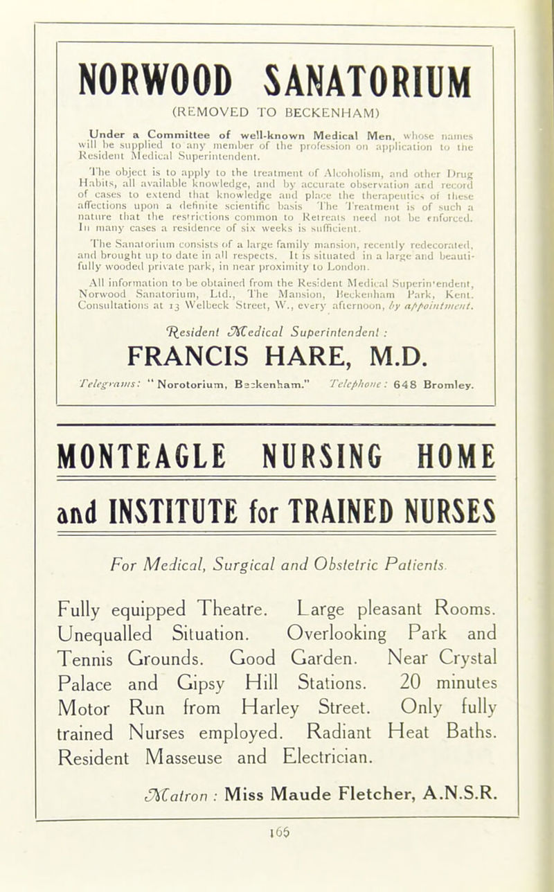 NORWOOD SANATORIUM (REMOVED TO BECKENHAM) Under a Committee of well-known Medical Men. whose names will he supplied to any member of the profession on application to the Resident Medical Superintendent. The object is to apply to the treatment of Alcoholism, and other Drug Habits, all available knowledge, and by accurate observation and record of cases to extend that knowledge and place the therapeutics of these affections upon a definite scientific basis The Treatment is of such a nature that the restrictions common to Retreats need not be enforced. In many cases a residence of six weeks is sufficient. The Sanatorium consists of a large family mansion, recently redecorated, and brought up to date in all respects. It is situated in a large and beauti- fully wooded private park, in near proximity to London, All information to be obtained from the Resident Medical Superin'endent, Norwood Sanatorium, Ltd., The Mansion, Beckenham Park, Kent. Consultations at 13 Welbeck Street, W., every afternoon, by appointment. Resident Zedical Superintendent : FRANCIS HARE, M.D. Telegrams: “ Norotorium, Beckenham.” Telephone: 648 Bromley. MONTEAGLE NURSING HOME and INSTITUTE for TRAINED NURSES For Medical, Surgical and Obstetric Patients. Fully equipped Theatre. Large pleasant Rooms. Unequalled Situation. Overlooking Park and Tennis Grounds. Good Garden. Near Crystal Palace and Gipsy Hill Stations. 20 minutes Motor Run from Harley Street. Only fully trained Nurses employed. Radiant Heat Baths. Resident Masseuse and Electrician. t%Calron : Miss Maude Fletcher, A.N.S.R. 165