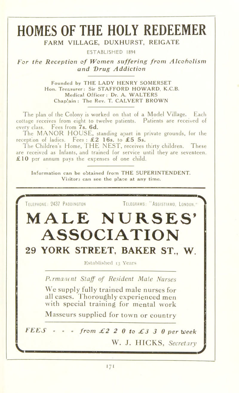 HOMES OF THE HOLY REDEEMER FARM VILLAGE, DUXHURST, REIGATE ESTABLISHED 1894 For the Reception of Women suffering from Alcoholism and Drug Addiction Founded by THE LADY HENRY SOMERSET Hon. Treasurer: Sir STAFFORD HOWARD. K.C.B. Medical Officer : Dr. A. WALTERS Chaplain: The Rev. T. CALVERT BROWN The plan of the Colony is worked on that of a Model Village. Each cottage receives from eight to twelve patients. Patients are received of every class. Fees from 7s. 6d. The MANOR HOUSE, standing apart in private grounds, for the reception of ladies. Fees: £2 16s. to £5 5s. The Children s Home, THE NEST, receives thirty children. These are received as Infants, and trained for service until they are seventeen. £10 per annum pays the expenses of one child. Information can be obtained from THE SUPERINTENDENT. Visitor can see the place at any time. r Telephone: 2437 Paddington Telegrams: Assistiamo, London;' ■\ MALE NURSES’ ASSOCIATION 29 YORK STREET, BAKER ST„ W. Established 13 Years Permanent Staff of Resident Mate Nurses We supply fully trained male nurses for all cases. Thoroughly experienced men with special training for mental work Masseurs supplied for town or country f EES ... from £2 2 0 to £3 3 0 per tveek W. J. HICKS, Secret ary I — J