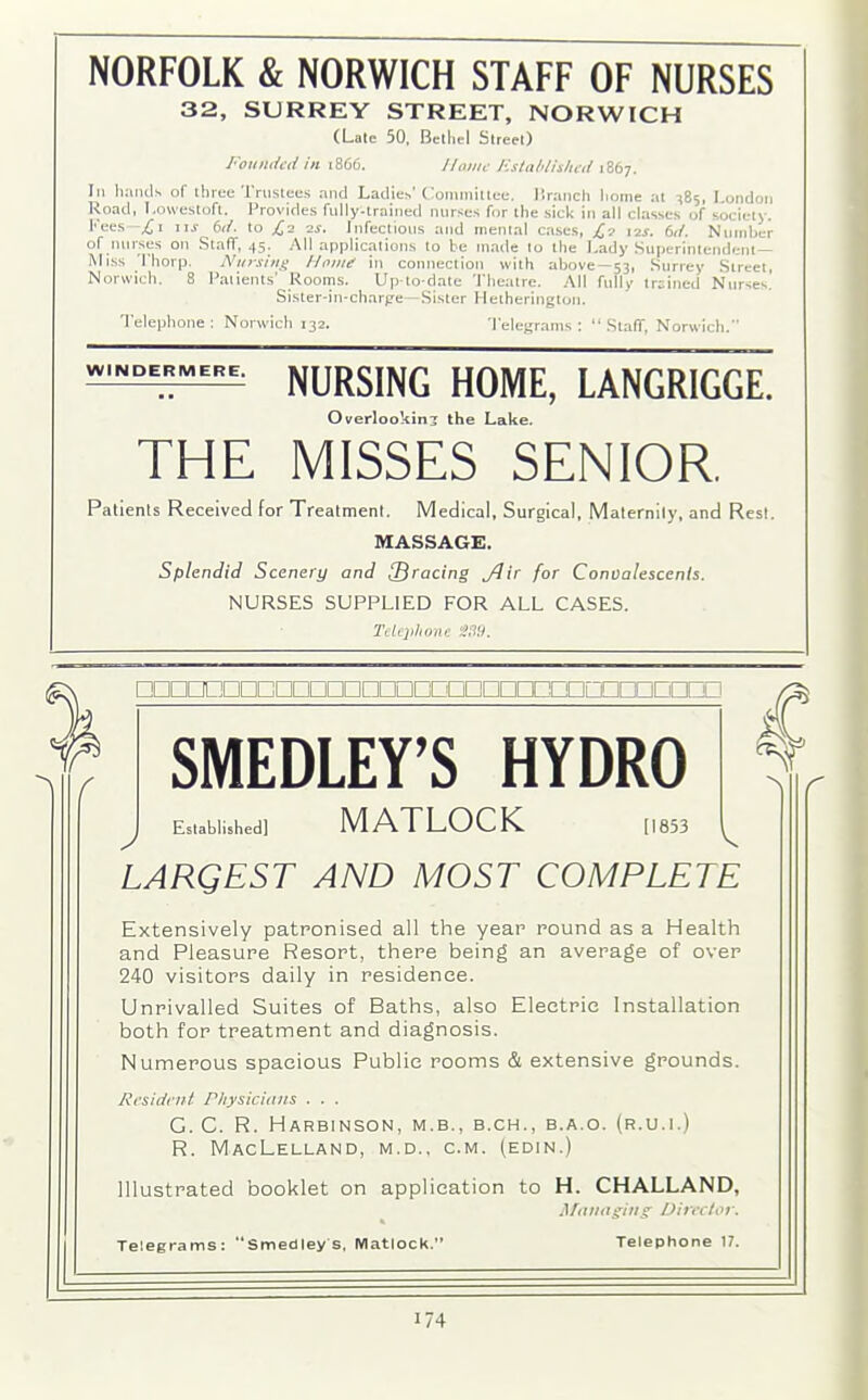 NORFOLK & NORWICH STAFF OF NURSES 32, SURREY STREET, NORWICH (Late 50, Bethel Street) Founded in 1866. Home Established 1867. Ill hands of three Trustees and Ladies'Committee, Branch home at -^85, London Road, Lowestoft. Provides fully-trained nurses for the sick in all classes of society. Fees £\ nr 6d. to £2 2s. Infectious and mental cases, £2 12s. 6d. Number of nurses on Staff, 45. All applications to be made to the Lady Superintendent- Miss Thorp. Nursing Home in connection with above—53, Surrey Street, Norwich. 8 Patients' Rooms. Up-to-date Theatre. All fully trained Nurses. Sister-in-charge—Sister Hetherington. Telephone : Norwich 132. Telegrams : “ SlalT, Norwich. =MERE' NURSING HOME, LANGRIGGE~ Overlooking the Lake. THE MISSES SENIOR. Patients Received for Treatment. Medical, Surgical, Maternity, and Rest. MASSAGE. Splendid Scenery and [Bracing Jiir for Convalescents. NURSES SUPPLIED FOR ALL CASES. Telephone S39. nnnmnnmnnnnnnnnnnnnr nc SMEDLEY’S HYDRO Established] MATLOCK 1853 J v LARQEST AND MOST COMPLETE Extensively patronised all the year round as a Health and Pleasure Resort, there being an average of over 240 visitors daily in residence. Unrivalled Suites of Baths, also Electric Installation both for treatment and diagnosis. Numerous spacious Public rooms & extensive grounds. Resident Physicians . . . G. C. R. Harbinson, m.b., b.ch., b.a.o. (r.u.i.) R. MacLelland, M.D., C.M. (edin.) Illustrated booklet on application to H. CHALLAND, Managing Director. Telegrams: “Smedley s, Matlock.’ Telephone 17.