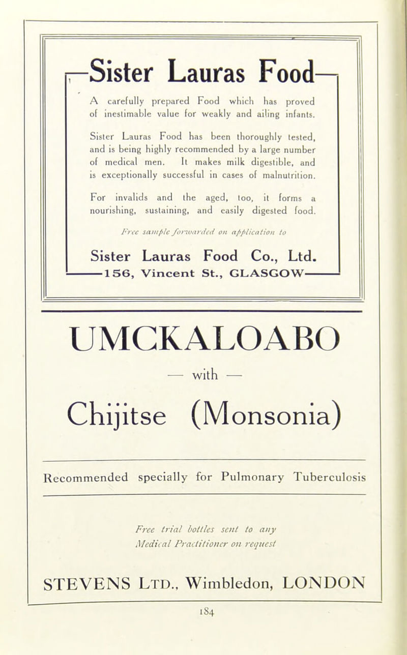 —Sister Lauras Food— A carefully prepared Food which has proved of inestimable value for weakly and ailing infants. Sister Lauras Food has been thoroughly tested, and is being highly recommended by a large number of medical men. It makes milk digestible, and is exceptionally successful in cases of malnutrition. For invalids and the aged, too, it forms a nourishing, sustaining, and easily digested food. Free sample forwarded on application to Sister Lauras Food Co., Ltd. 156, Vincent St., GLASGOW UMGKALOABO — with — Chijitse (Monsonia) Recommended specially for Pulmonary Tuberculosis Free trial bottles sent to any Medical Practitioner on request STEVENS Ltd., Wimbledon, LONDON