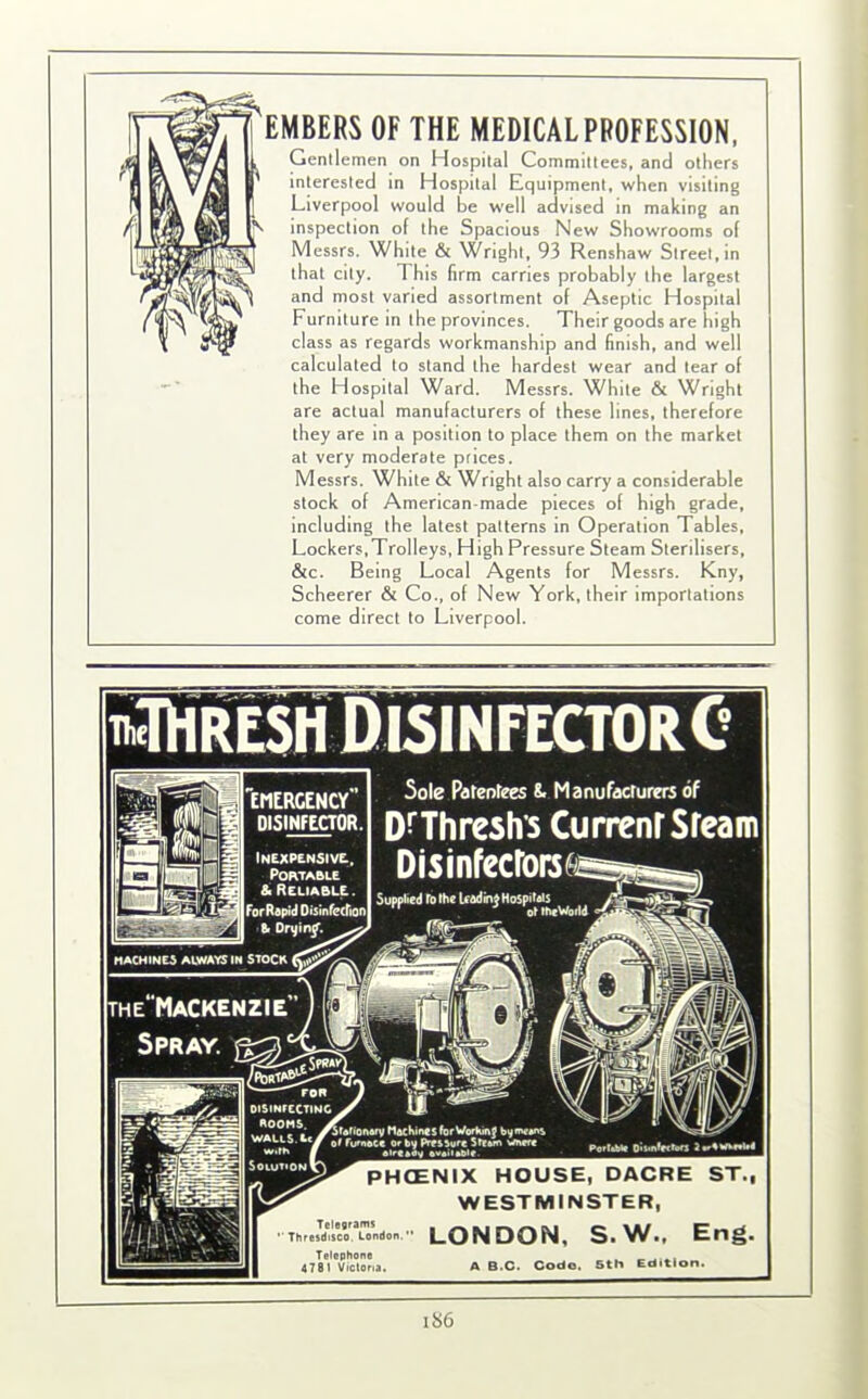 EMBERS OF THE MEDICAL PROFESSION, Gentlemen on Hospital Committees, and others interested in Hospital Equipment, when visiting Liverpool would be wrell advised in making an inspection of the Spacious New Showrooms of Messrs. White & Wright, 93 Renshaw Street, in that city. This firm carries probably the largest and most varied assortment of Aseptic Hospital Furniture in the provinces. Their goods are high class as regards workmanship and finish, and well calculated to stand the hardest wear and tear of the Hospital Ward. Messrs. White & Wright are actual manufacturers of these lines, therefore they are in a position to place them on the market at very moderate prices. Messrs. White & Wright also carry a considerable stock of American-made pieces of high grade, including the latest patterns in Operation Tables, Lockers,Trolleys, High Pressure Steam Sterilisers, &c. Being Local Agents for Messrs. Kny, Scheerer & Co., of New York, their importations come direct to Liverpool. Inexpensive, Portable & Reliable For Rapid Disinfecfion| the'Mackenzie tOHRESH DisinfectorC Sole Patentees 8. Manufacturers of DrThreshs CurrenrSfeam PHCENIX HOUSE, DACRE ST., WESTMINSTER, Thresdtsco. London. LONDON, S.W.. Eng. Telephone _ _ 4781 Victoria. A B.C. Code. 5th Edition. i>6