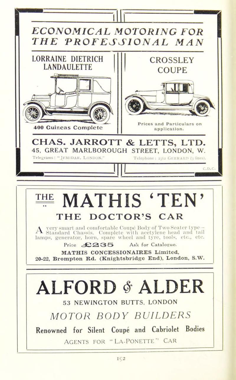 Mil ECONOMICAL MOTORING FOR THE PROFESSIONAL MAN 1 LORRAINE DIETRICH LANDAULETTE 400 Guineas Complete CROSSLEY COUPE Prices and Particulars on application. CHAS. JARROTT & LETTS, LTD. 45. GREAT MARLBOROUGH STREET, LONDON, W. Telegrams: “JKMIDAR, LONDON. Telephone; 2562 GeRRARD (3 lines). n MATHIS ‘TEN’ THE DOCTOR’S CAR A very smart and comfortable Coupe Body of TwoSeater type - Standard Chassis. Complete with acetylene head and tail lamps, generator, horn, spare wheel and tyre, tools, etc., etc. Price 4C235 Ask for Catalogue. MATHIS CONCESSIONAIRES Limited. 20-22, Brompton Rd. (Knightsbridge End), London, S.W. ALFORD # ALDER 53 NEWINGTON BUTTS, LONDON MOTOR BODY BUILDERS Renowned for Silent Coupe and Cabriolet Bodies Agents for “ La-Ponette’’ Car IC2