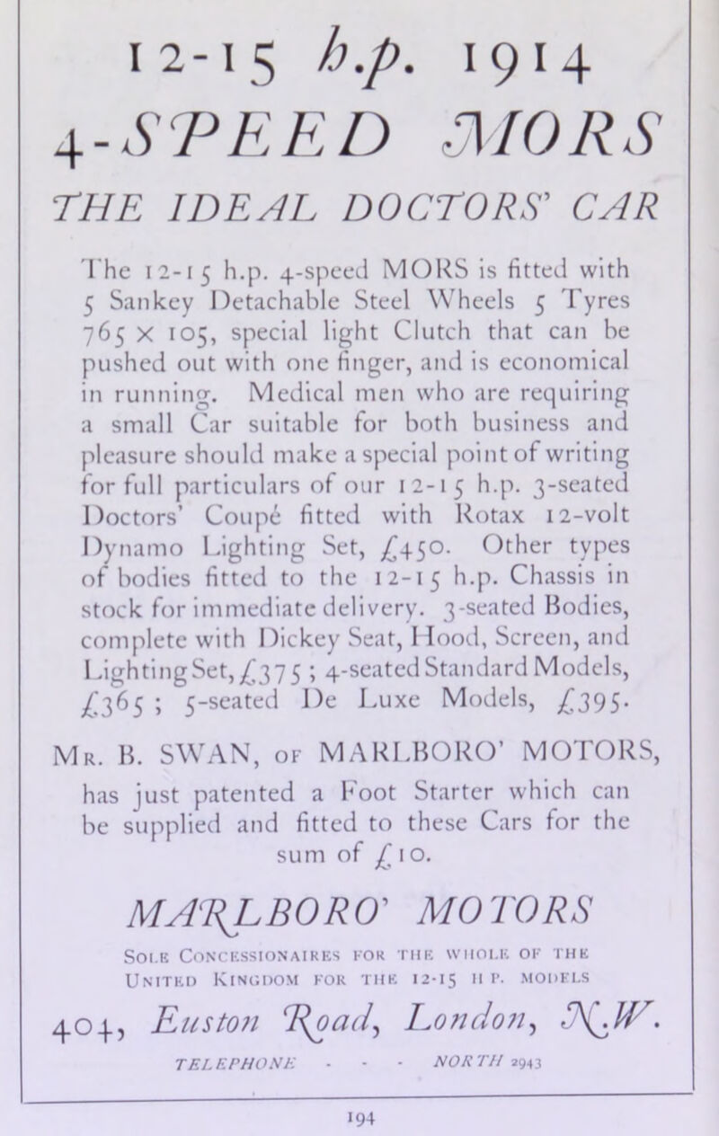 4- SPEED MORS THE IDEAL DOCTORS' CAR The 12-15 h.p. 4-speed MORS is fitted with 5 San key Detachable Steel Wheels 5 Tyres 765 x 105, special light Clutch that can be pushed out with one finger, and is economical in running. Medical men who are requiring a small Car suitable for both business and pleasure should make a special point of writing for full particulars of our 12-15 h.p. 3-seated Doctors’ Coupe fitted with Rotax 12-volt Dynamo Lighting Set, £450. Other types of bodies fitted to the 12-15 h.p. Chassis in stock for immediate delivery. 3-seated Bodies, complete with Dickey Seat, 1 lood, Screen, and Lighting Set, £37 5 ; 4-seated Standard Models, £365 ; 5-seated De Luxe Models, ^395. Mr. B. SWAN, of MARLBORO’ MOTORS, has just patented a Foot Starter which can be supplied and fitted to these Cars for the sum of jC 1 o. MARLBORO' MOTORS Sole Concessionaires for the whole ok the United Kingdom for the 12-15 11 r. models 404, Euston Eoad, London, TELEPHONE - - - NORTH 2943 I94