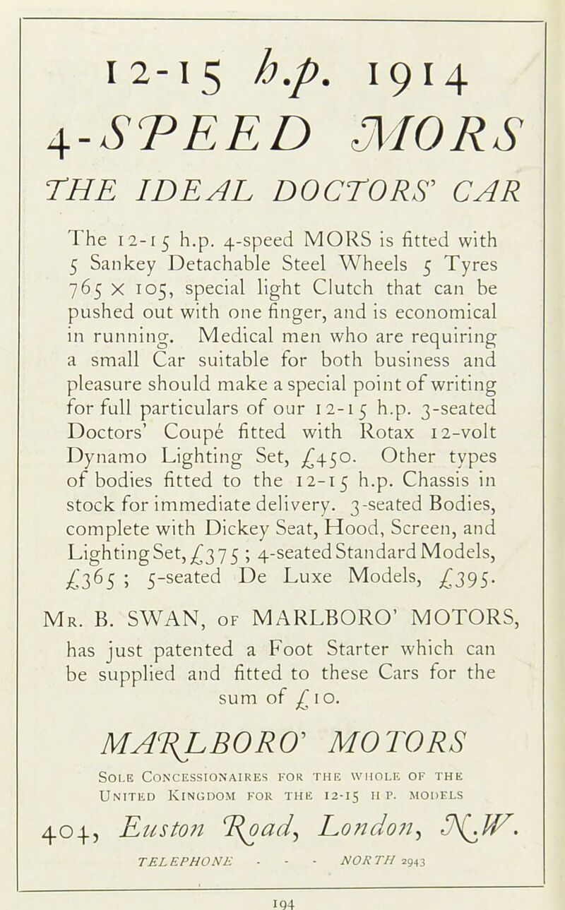 4-STEED MORS THE IDEAL DOCTORS’ CAR The 12-15 h.p. 4-speed MORS is fitted with 5 Sankey Detachable Steel Wheels 5 Tyres 765 X 105, special light Clutch that can be pushed out with one finger, and is economical in running. Medical men who are requiring a small Car suitable for both business and pleasure should make a special point of writing for full particulars of our 12-15 h.p. 3-seated Doctors’ Coupe fitted with Rotax 12-volt Dynamo Lighting Set, £450. Other types of bodies fitted to the 12-15 h.p. Chassis in stock for immediate delivery. 3-seated Bodies, complete with Dickey Seat, Hood, Screen, and Lighting Set, £3 7 5 ; 4-seatedStandard Models, ^365 i 5-seated De Luxe Models, £295- Mr. B. SWAN, of MARLBORO’ MOTORS, has just patented a Foot Starter which can be supplied and fitted to these Cars for the sum of £\o. MARLBORO MOTORS Sole Concessionaires for the whole of the United Kingdom for the 12-15 11 p- models 404, Euston Road, London, R{dV. TELEPHONE - - - NORTH 2943