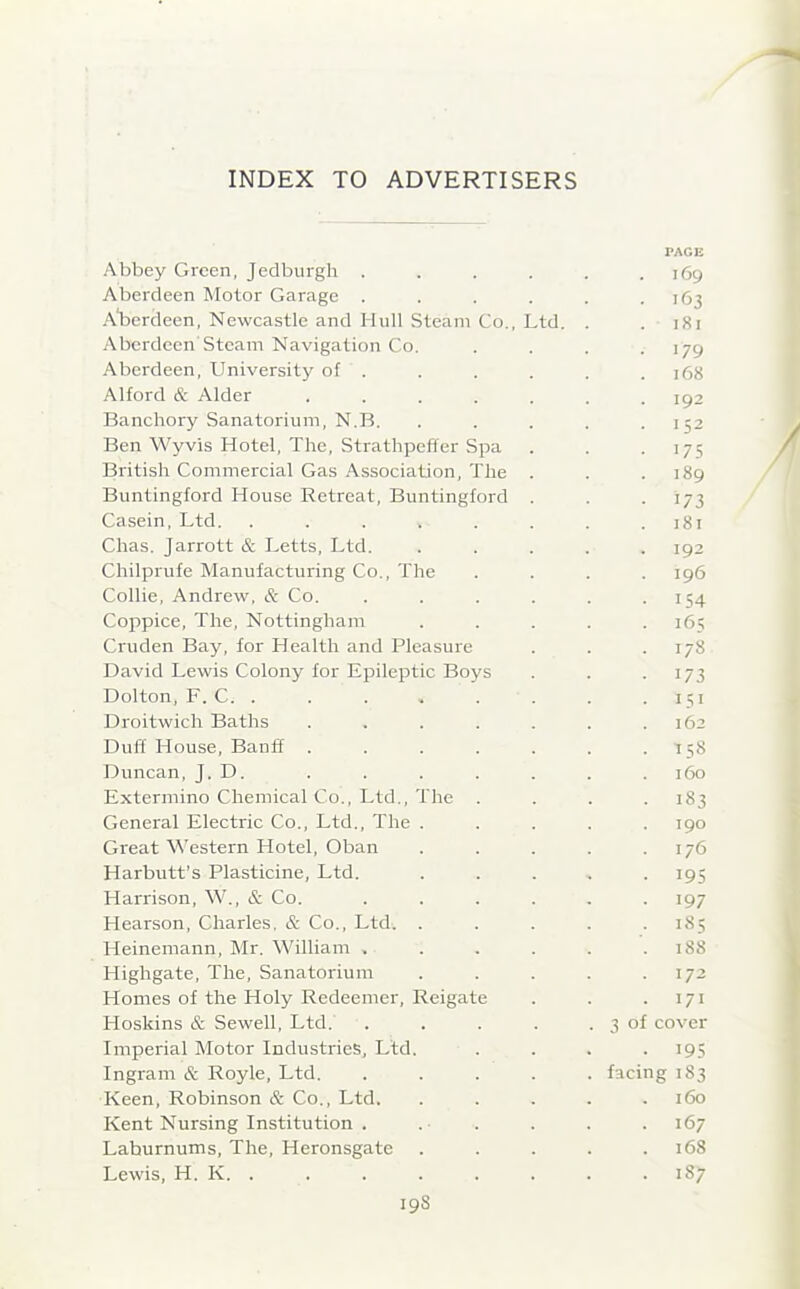 Abbey Green, Jedburgh . Aberdeen Motor Garage . Aberdeen, Newcastle and Hull Steam Co., Ltd. Aberdeen Steam Navigation Co. Aberdeen, University of . Alford & Alder .... Banchory Sanatorium, N.B. Ben Wyvis Hotel, The, Strathpeffer Spa British Commercial Gas Association, The Buntingford House Retreat, Buntingford Casein, Ltd. .... Chas. Jarrott & Letts, Ltd. Chilprufe Manufacturing Co., The Collie, Andrew, & Co. Coppice, The, Nottingham Cruden Bay, for Health and Pleasure David Lewis Colony for Epileptic Boys Dolton, F. C. . Droitwich Baths Duff House, Banff . Duncan, J. D. Extermino Chemical Co., Ltd., The General Electric Co., Ltd., The . Great Western Hotel, Oban Harbutt’s Plasticine, Ltd. Harrison, W., & Co. Hearson, Charles. & Co., Ltd. . Heinemann, Mr. William , Highgate, The, Sanatorium Homes of the Holy Redeemer, Reigate Hoskins & Sewell, Ltd. Ingram & Royle, Ltd. Keen, Robinson & Co., Ltd. Kent Nursing Institution . Laburnums, The, Heronsgate Lewis, H. K. . 198 TAG I! 169 >63 181 179 168 192 152 175 189 173 181 192 196 154 165 178 173 I51 162 158 160 183 190 176 I9S 197 155 188 172 171 cover facing 183 160 167 168 1S7 3 of '