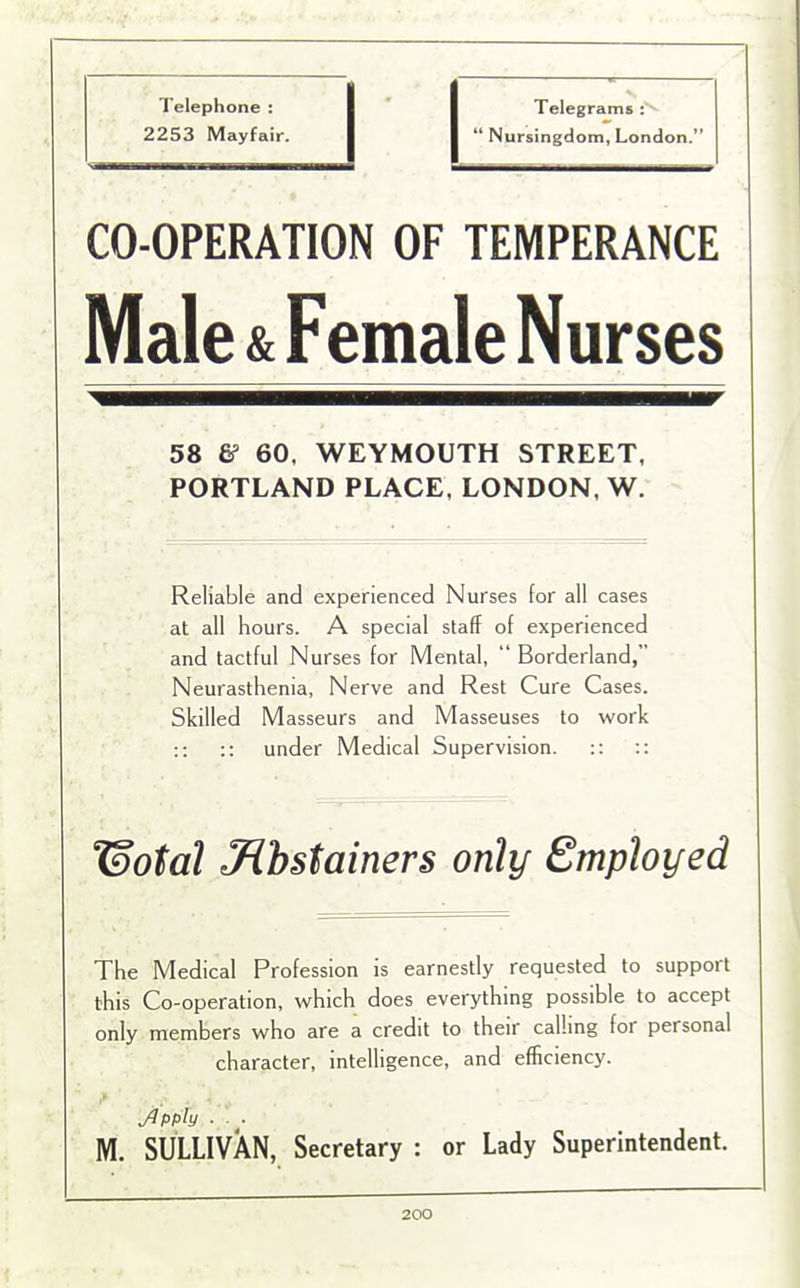 Telephone : • Telegrams : 2253 Mayfair. “ Nursingdom, London.” CO-OPERATION OF TEMPERANCE Male & Female Nurses 58 & 60, WEYMOUTH STREET, PORTLAND PLACE, LONDON, W. Reliable and experienced Nurses for all cases at all hours. A special staff of experienced and tactful Nurses for Mental, “ Borderland, Neurasthenia, Nerve and Rest Cure Cases. Skilled Masseurs and Masseuses to work :: :: under Medical Supervision. :: :: ¥)otal Jlbstainers only Employed The Medical Profession is earnestly requested to support this Co-operation, which does everything possible to accept only members who are a credit to their calling for personal character, intelligence, and efficiency. Jlpply ■ ■ M. SULLIVAN, Secretary : or Lady Superintendent.