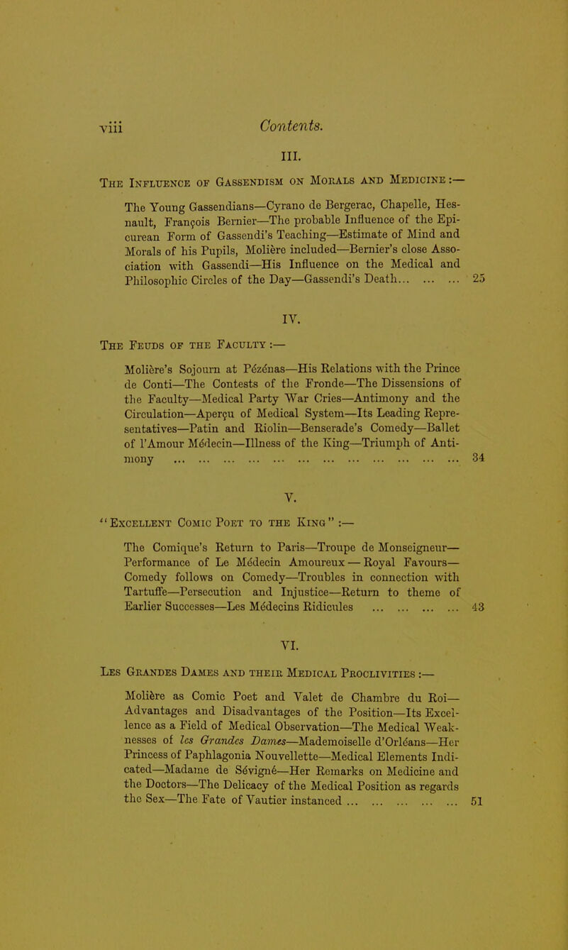 III. The Influence of Gassendism on Mouals and Medicine :— The Young Gassendians—Cyrano de Bergerac, Chapelle, Hes- nault, Franfois Bernier—Tlie probable Influence of the Epi- curean Form of Gassendi's Teaching—Estimate of Mind and Morals of his Pupils, Molierc included—Bernier's close Asso- ciation with Gassendi—His Influence on the Medical and Philosophic Circles of the Day—Gassendi's Death 25 IV. The Feuds of the Faculty :— Moli^re's Sojourn at P^zdnas—His Relations with the Prince de Conti—The Contests of the Fronde—The Dissensions of the Faculty—Medical Party War Cries—Antimony and the Circulation—Aperfu of Medical System—Its Leading Repre- sentatives—Pa tin and Riolin—Benserade's Comedy—Ballet of I'Amour Mddecin—Illness of the King—Triumph of Anti- V. Excellent Comic Poet to the King :— The Comique's Return to Paris—Troupe de Monseigneur— Performance of Le Mddecin Amoureux — Royal Favours— Comedy follows on Comedy—Troubles in connection with Tartuife—Persecution and Injustice—Return to theme of Earlier Successes—Les Mddecins Ridicules 43 VI. Les Grandes Dames and their Medical Pkoclivities :— Moli^re as Comic Poet and Valet de Chambre du Roi— Advantages and Disadvantages of the Position—Its Excel- lence as a Field of Medical Observation—The Medical Weak- nesses of les Grandes Dames—Mademoiselle d'Orldans—Her Princess of Paphlagonia Nouvellette—Medical Elements Indi- cated—Madame de S^vign6—Her Remarks on Medicine and the Doctors—The Delicacy of the Medical Position as regards the Sex—The Fate of Vautier instanced 51