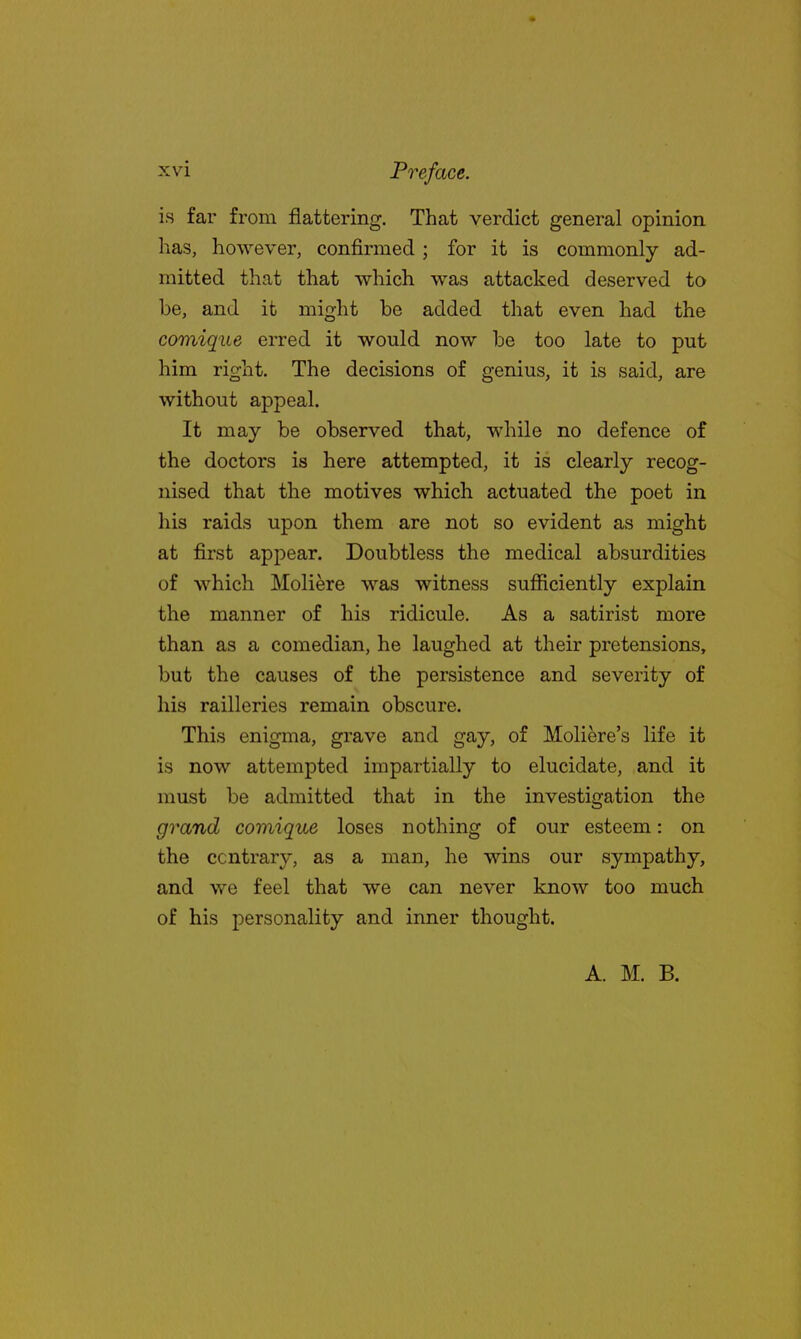 is far from flattering. That verdict general opinion has, however, confirmed ; for it is commonly ad- mitted that that which was attacked deserved to be, and it might be added that even had the comique erred it would now be too late to put him right. The decisions of genius, it is said, are without appeal. It may be observed that, while no defence of the doctors is here attempted, it is clearly recog- nised that the motives which actuated the poet in his raids upon them are not so evident as might at first appear. Doubtless the medical absurdities of which Moliere was witness sufficiently explain the manner of his ridicule. As a satirist more than as a comedian, he laughed at their pretensions, but the causes of the persistence and severity of his railleries remain obscure. This enigma, grave and gay, of Moliere's life it is now attempted impartially to elucidate, and it must be admitted that in the investigation the grand comique loses nothing of our esteem: on the ccntrary, as a man, he wins our sympathy, and we feel that we can never know too much of his personality and inner thought. A. M. B.