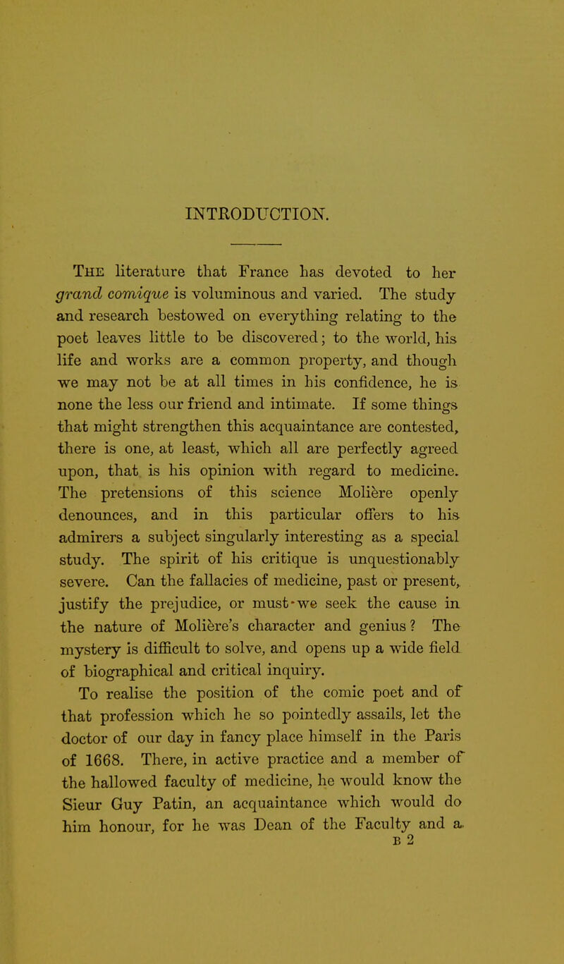 The literature that France has devoted to her grand comique is voluminous and varied. The study and research bestowed on everything relating to the poet leaves little to be discovered; to the world, his life and works are a common property, and though we may not be at all times in his confidence, he is none the less our friend and intimate. If some thinojs that might strengthen this acquaintance are contested, there is one, at least, which all are perfectly agreed upon, that, is his opinion with regard to medicine. The pretensions of this science Moliere openly denounces, and in this particular offers to his. admirers a subject singularly interesting as a special study. The spirit of his critique is unquestionably severe. Can the fallacies of medicine, past or present, justify the prejudice, or must*we seek the cause in the nature of Moli^re's character and genius ? The mystery is difficult to solve, and opens up a wide field of biographical and critical inquiry. To realise the position of the comic poet and of that profession which he so pointedly assails, let the doctor of our day in fancy place himself in the Paris of 1668. There, in active practice and a member of the hallowed faculty of medicine, he would know the Sieur Guy Patin, an acquaintance which would do him honour, for he was Dean of the Faculty and a.