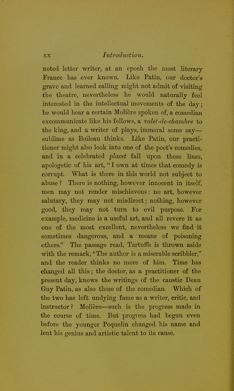 noted letter writer, at an epoch the most literary- France has ever known. Like Patin, our doctor's grave and learned calling might not admit of visiting the theatre, nevertheless he would naturally feel interested in the intellectual movements of the day; he would hear a certain Moliere spoken of, a comedian excommunicate like his fellows, a valet-de-chambre to the king, and a writer of plays, immoral some say— sublime as Boileau thinks. Like Patin, our practi- tioner might also look into one of the poet's comedies, and in a celebrated placet fall upon these lines, apologetic of his art,  I own at times that comedy is corrupt. What is there in this world not subject to abuse ? There is nothing, however innocent in itself, men may not render mischievous: no art, however salutary, they may not misdirect; nothing, however good, they may not turn to evil purpose. For example, medicine is a useful art, and all revere it as one of the most excellent, nevertheless we find it sometimes dangerous, and a means of poisoning others. The passage read, Tartuffe is thrown aside with the remark, The author is a miserable scribbler, and the reader thinks no more of him. Time has changed all this; the doctor, as a practitioner of the present day, knows the writings of the caustic Dean Guy Patin, as also those of the comedian. Which of the two has left undying fame as a writer, critic, and instructor ? Moliere—such is the progress made in the course of time. But progress had begun even before the younger Poquelin changed his name and lent his genius and artistic talent to its cause.