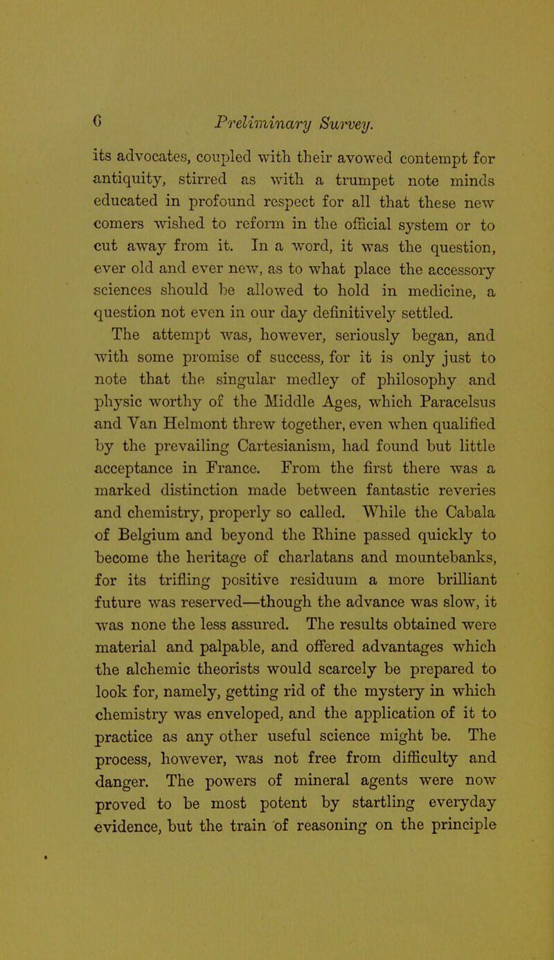 its advocates, coupled with their avowed contempt for antiquity, stirred as with a trumpet note minds educated in profound respect for all that these new comers wished to reform in the olncial system or to cut away from it. In a word, it was the question, ever old and ever new, as to what place the accessory sciences should he allowed to hold in medicine, a question not even in our day definitively settled. The attempt was, however, seriously began, and with some promise of success, for it is only just to note that the singular medley of philosophy and physic worthy of the Middle Ages, which Paracelsus and Van Helmont threw together, even when qualified by the prevailing Cartesianism, had found but little acceptance in France. From the first there was a marked distinction made between fantastic reveries and chemistry, properly so called. While the Cabala of Belgium and beyond the Rhine passed quickly to become the heritage of charlatans and mountebanks, for its trifling positive residuum a more brilliant future was reserved—though the advance was slow, it was none the less assured. The results obtained were material and palpable, and offered advantages which the alchemic theorists would scarcely be prepared to look for, namely, getting rid of the mystery in which chemistry was enveloped, and the application of it to practice as any other useful science might be. The process, however, was not free from difficulty and danger. The powers of mineral agents were now proved to be most potent by startling everyday evidence, but the train of reasoning on the principle