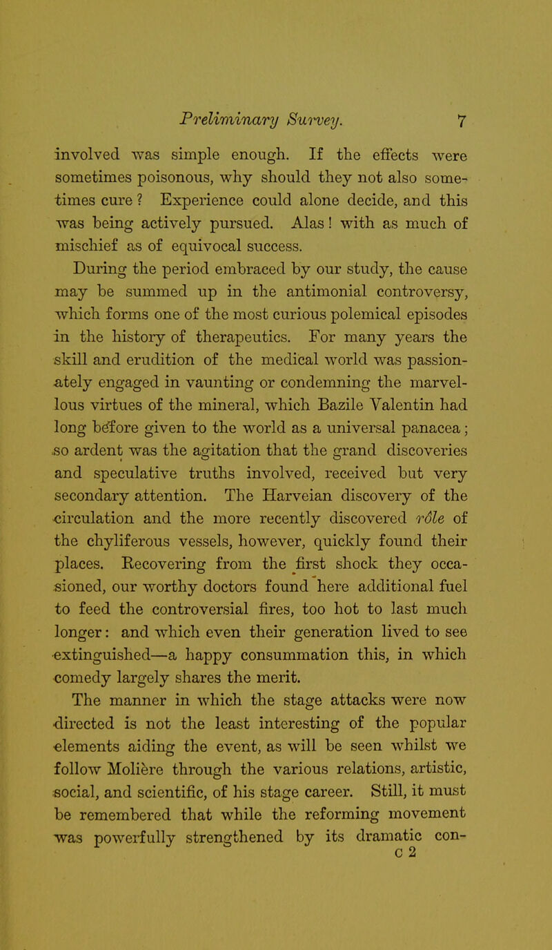 involved was simple enough. If the effects were sometimes poisonous, why should they not also some- times cure ? Experience could alone decide, and this was being actively pursued. Alas! with as much of mischief as of equivocal success. During the period embraced by our study, the cause may be summed up in the antimonial controversy, which forms one of the most curious polemical episodes in the history of therapeutics. For many years the skill and erudition of the medical world was passion- ately engaged in vaunting or condemning the marvel- lous virtues of the mineral, which Bazile Valentin had long bdfore given to the world as a universal panacea; so ardent was the agitation that the grand discoveries and speculative truths involved, received but very secondary attention. The Harveian discovery of the <;irculation and the more recently discovered role of the chyliferous vessels, however, quickly found their places. Recovering from the first shock they occa- sioned, our worthy doctors found here additional fuel to feed the controversial fires, too hot to last much longer: and which even their generation lived to see •extinguished—a happy consummation this, in which €omedy largely shares the merit. The manner in which the stage attacks were now ■directed is not the least interesting of the popular elements aiding the event, as will be seen whilst we follow Molifere through the various relations, artistic, social, and scientific, of his stage career. Still, it must be remembered that while the reforming movement was powerfully strengthened by its dramatic con-