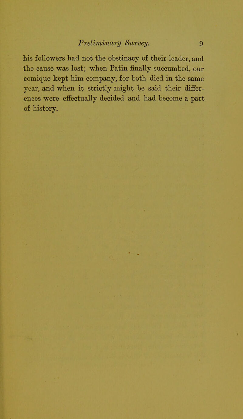 his followers had not the obstinacy of their leader, and the cause was lost; when Patin finally succumbed, our comique kept him company, for both died in the same year, and when it strictly might be said their difier- ences were effectually decided and had become a part of history.