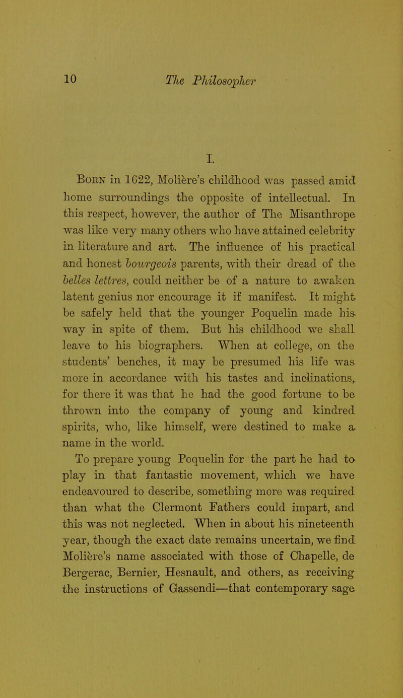 I. Born in 1G22, Moli^re's childhcod -was passed amid home surroundings the opposite of intellectual. In this respect, however, the author of The Misanthrope was like very many others who have attained celebrity in literature and art. The influence of his practical and honest bourgeois parents, with their dread of the belles lettres, could neither be of a nature to awaken latent genius nor encourage it if manifest. It might be safely held that the younger Poquelin made his- way in spite of them. But his childhood we shall leave to his biographers. When at college, on the students' benches, it may be presumed his life was. more in accordance with his tastes and inclinations^ for there it was that he had the good fortune to be thrown into the company of young and kindred spirits, who, like himself, were destined to make a. name in the world. To prepare young Poquelin for the part he had tO' play in that fantastic movement, which we have endeavoured to describe, something more was required than what the Clermont Fathers could impart, and this was not neglected. When in about his nineteenth 3'^ear, though the exact date remains uncertain, we find Molifere's name associated with those of Chapelle, de Bergerac, Bernier, Hesnault, and others, as receiving the instructions of Gassendi—that contemporary sage.