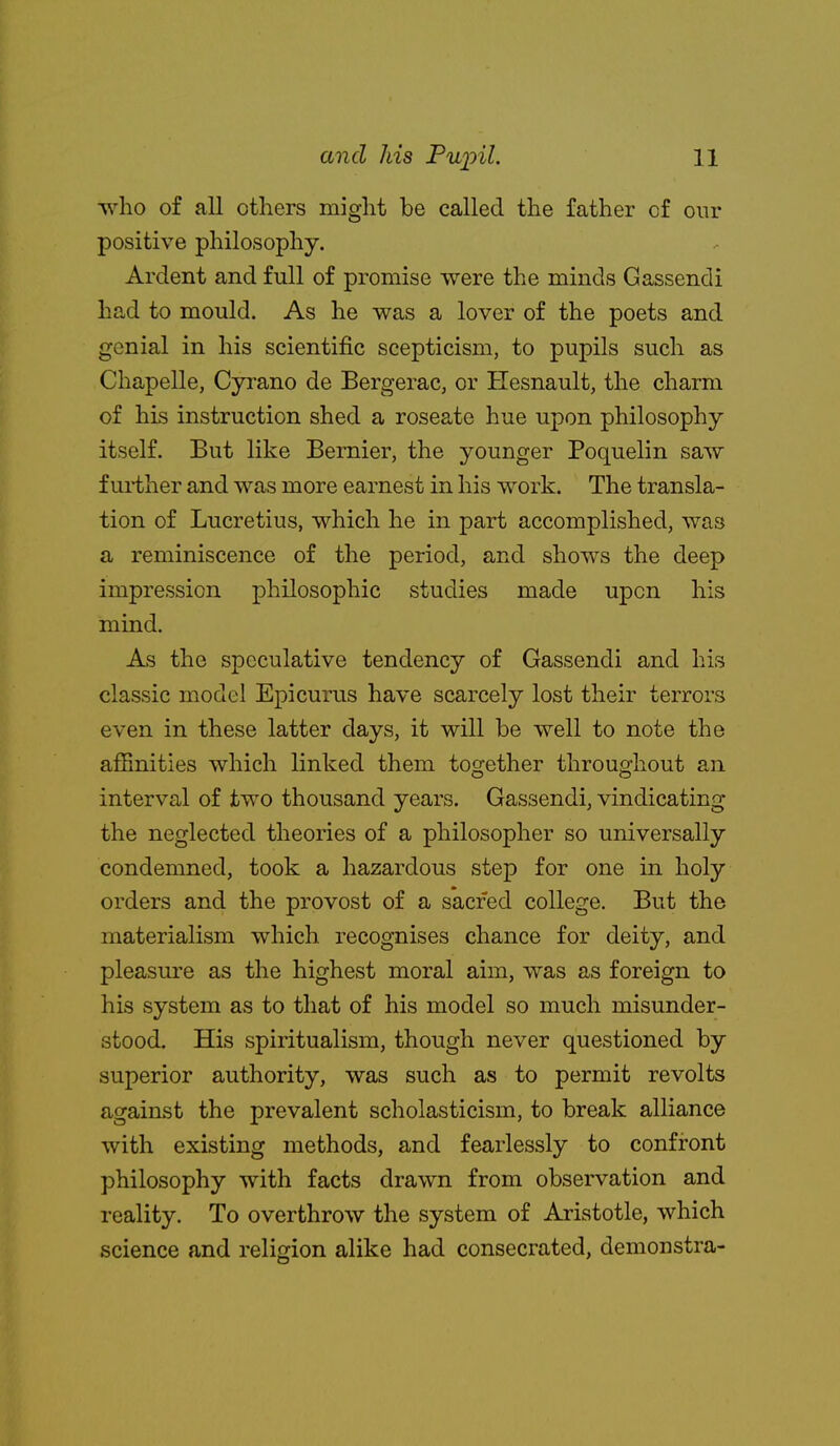 T\^ho of all others might be called the father of our positive philosophy. Ardent and full of promise were the minds Gassendi had to mould. As he was a lover of the poets and genial in his scientific scepticism, to pupils such as Chapelle, Cyrano de Bergerac, or Hesnault, the charm of his instruction shed a roseate hue upon philosophy itself. But like Bernier, the younger Poquelin saw further and was more earnest in his work. The transla- tion of Lucretius, which he in part accomplished, was a reminiscence of the period, and shows the deep impression philosophic studies made upon his mind. As the speculative tendency of Gassendi and his classic model Epicurus have scarcely lost their terrors even in these latter days, it will be well to note the affinities which linked them together throughout an interval of two thousand years. Gassendi, vindicating the neglected theories of a philosopher so universally condemned, took a hazardous step for one in holy orders and the provost of a sacred college. But the materialism which recognises chance for deity, and pleasure as the highest moral aim, was as foreign to his system as to that of his model so much misunder- stood. His spiritualism, though never questioned by superior authority, was such as to permit revolts against the prevalent scholasticism, to break alliance with existing methods, and fearlessly to confront philosophy with facts drawn from observation and reality. To overthrow the system of Aristotle, which science and religion alike had consecrated, demonstra-