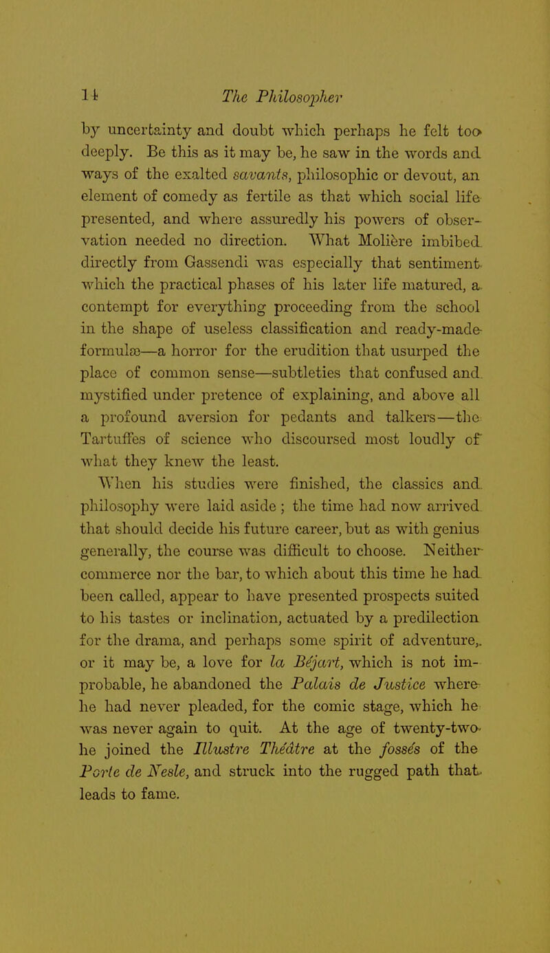 by uncertainty and doubt which perhaps he felt too deeply. Be this as it may be, he saw in the words and ways of the exalted savants, philosophic or devout, an element of comedy as fertile as that which social life presented, and where assuredly his powers of obser- vation needed no direction. What Moli^re imbibed. directly from Gassendi was especially that sentiment- which the practical phases of his later life matured, a contempt for everything proceeding from the school in the shape of useless classification and ready-made- formulso—a horror for the erudition that usurped the place of common sense—subtleties that confused and. mystified under pretence of explaining, and above all a profound aversion for pedants and talkers—the Tartuffes of science who discoursed most loudly of what they knew the least. When his studies were finished, the classics and. philosophy were laid aside ; the time had now arrived, that should decide his future career, but as with genius generally, the course was difficult to choose. Neither- commerce nor the bar, to which about this time he had been called, appear to have presented prospects suited to his tastes or inclination, actuated by a predilection for the drama, and perhaps some spirit of adventure,, or it may be, a love for la Bejart, which is not im- probable, he abandoned the Palais de Justice where- he had never pleaded, for the comic stage, which he was never again to quit. At the age of twenty-two he joined the Illustre Theatre at the fosses of the Porle de Nesle, and struck into the rugged path that, leads to fame.